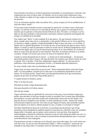 Estas fórmulas convierten en virtud la experiencia acumulada, no con perspicacia o atención, sino
simplemente por estar sin hacer nada. No obstante, son en su mayor parte expresiones vanas.
Todos sabemos en algún nivel que cargar con la pesada maleta del tiempo es lo que ensombrece a
las personas.
Vivir en el presente significa soltar esa maleta. Pero, ¿cómo se logra eso? En la realidad única, el
reloj sólo marca “ahora”.
El truco para soltar el pasado consiste en descubrir la manera de vivir ahora como si fuera para
siempre. Los fotones se mueven a la velocidad de Planck, que es igual a la velocidad de la luz,
mientras que las galaxias evolucionan durante billones de años. Por tanto, si el tiempo es un río,
debe ser uno muy profundo y suficientemente ancho para contener la partícula más pequeña del
tiempo y la infinitud de la eternidad.
Esto implica que “ahora” es más complejo de lo que parece. ¿En qué situación estamos en el
ahora, cuando somos más activos y energizados, o más quietos? Observa un río. En la superficie,
la corriente es rápida y agitada; a medía profundidad el flujo se hace más lento, y en el fondo, el
légamo sólo es agitado ligeramente. En el lecho de roca, el movimiento del agua no ejerce efecto
alguno. La mente es capaz de participar en todos los niveles del río. Podemos desplazarnos con la
corriente más rápida, que es lo que la mayoría procura hacer en la vida cotidiana. Su versión del
ahora es lo que tiene que hacerse en este momento. Para ellos, el momento presente es un drama
constante. Tiempo es lo mismo que acción, tal como en la superficie del río.
Cuando se cansan demasiado por la carrera —o sienten que la están perdiendo—, las personas
apresuradas pueden reducir el paso, sólo para descubrir con sorpresa cuan difícil es pasar de correr
a caminar. Pero si decides, “Está bien, simplemente seguiré adelante”, la vida trae nuevos
problemas, como obsesiones, pensamiento circular, y la llamada depresión hiperactiva.
En cierto sentido, todos estos son desórdenes del tiempo.
Tagore tiene una frase maravillosa acerca de esto: “Somos demasiado pobres como para llegar
tarde”. En otras palabras, corremos por la vida como si no pudiéramos desperdiciar un solo
minuto. En el mismo poema, Tagore ofrece una descripción perfecta de lo que encontramos
después de que toda esa premura llega donde quiere ir:
Y cuando terminó la frenética carrera
Pude ver la línea de meta
Hinchado de miedo a llegar demasiado tarde
Sólo para descubrir en el último minuto
Que aún hay tiempo.
Tagore reflexiona sobre el significado de correr por la vida como sí no tuviéramos tiempo que
perder, para descubrir al final que siempre tuvimos la eternidad. Pero la mente tiene dificultades
para ajustarse a un paso más lento cuando está condicionada a hacer mal uso del tiempo. Una
persona obsesivo-compulsiva, por ejemplo, se siente aterrada por el reloj . Apenas hay tiempo
suficiente para limpiar la casa dos veces antes de que lleguen invitados, para acomodar cuarenta
pares de zapatos en el clóset y además preparar la cena. ¿Cuándo se corrompió el tiempo?
Sin haber identificado la fuente de la obsesión, los psicólogos han descubierto que la baja
autoestima está acompañada por palabras negativas como perezoso, aburrido, torpe, feo, perdedor,
despreciable y fracasado, que se repiten varios cientos de veces por hora. Esta repetición
ininterrumpida es síntoma de sufrimiento mental así como un vano intento por hallar una cura. La
misma palabra vuelve una y otra vez porque la persona desea desesperadamente que se vaya pero
no ha descubierto cómo expurgarla.
El pensamiento circular se relaciona con la obsesión, pero tiene más etapas. En vez de rumiar una
sola idea como “la casa no está suficientemente limpia” o “debo ser perfecto”, la persona está
atrapada en una lógica falsa. Un ejemplo serían los individuos que se sienten indignos de ser

107

 