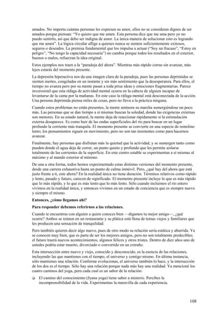 amados. No importa cuántas personas les expresen su amor, ellos no se consideran dignos de ser
amados porque piensan: “Yo quiero que me amen. Esta persona dice que me ama pero yo no
puedo sentirlo, así que debo ser indigna de amor. La única manera de solucionar esto es logrando
que me amen”. La lógica circular aflige a quienes nunca se sienten suficientemente exitosos,
seguros o deseados. La premisa fundamental que los impulsa a actuar (“Soy un fracaso”, “Estoy en
peligro”, “No tengo la capacidad necesaria”) no cambia porque todos los resultados en el exterior,
buenos o malos, refuerzan la idea original.
Estos ejemplos nos traen a la “paradoja del ahora”. Mientras más rápido corras sin avanzar, más
lejos estarás del momento presente.
La depresión hiperactiva nos da una imagen clara de la paradoja, pues las personas deprimidas se
sienten inertes, congeladas en un instante y sin más sentimiento que la desesperanza. Para ellos, el
tiempo no avanza pero por su mente pasan a toda prisa ideas y emociones fragmentarias. Parece
inverosímil que esta ráfaga de actividad mental ocurra en la cabeza de alguien incapaz de
levantarse de la cama por la mañanas. En este caso la ráfaga mental está desconectada de la acción.
Una persona deprimida piensa miles de cosas, pero no lleva a la práctica ninguna.
Cuando estos problemas no están presentes, la mente aminora su marcha sumergiéndose un poco
más. Las personas que se dan tiempo a sí mismas buscan la soledad, donde las exigencias externas
son menores. En su estado natural, la mente deja de reaccionar rápidamente si la estimulación
externa desaparece. Es como huir de las ondas superficiales del río para buscar en un lugar
profundo la corriente más tranquila. El momento presente se convierte en una especie de remolino
lento; los pensamientos siguen en movimiento, pero no son tan insistentes como para hacernos
avanzar.
Finalmente, hay personas que disfrutan más la quietud que la actividad, y se sumergen tanto como
pueden donde el agua deja de correr, un punto quieto y profundo que les permite aislarse
totalmente de las corrientes de la superficie. En este centro estable se experimentan a sí mismas al
máximo y al mundo exterior al mínimo.
De una u otra forma, todos hemos experimentado estas distintas versiones del momento presente,
desde una carrera exhaustiva hasta un punto de calma inmóvil. Pero, ¿qué hay del ahora que está
justo frente a ti, este ahora? En la realidad única no tiene duración. Términos relativos como rápido
y lento, pasado y futuro, carecen de significado. El momento presente incluye lo que es más rápido
que lo más rápido, y lo que es más lento que lo más lento. Sólo cuando incluimos el río entero
vivimos en la realidad única, y entonces vivimos en un estado de conciencia que es siempre nuevo
y siempre el mismo.
Entonces, ¿cómo llegamos ahí?
Para responder debemos referirnos a las relaciones.
Cuando te encuentras con alguien a quien conoces bien —digamos tu mejor amigo—, ¿qué
ocurre? Ambos se reúnen en un restaurante y su plática está llena de temas viejos y familiares que
les producen una sensación de tranquilidad.
Pero también quieren decir algo nuevo, pues de otro modo su relación sería estática y aburrida. Ya
se conocen muy bien, que es parte de ser los mejores amigos, pero no son totalmente predecibles;
el futuro traerá nuevos acontecimientos, algunos felices y otros tristes. Dentro de diez años uno de
ustedes podría estar muerto, divorciado o convertido en un extraño.
Esta intersección entre nuevo y viejo, conocido y desconocido, es la esencia de las relaciones,
incluyendo las que mantienes con el tiempo, el universo y contigo mismo. En última instancia,
sólo mantienes una relación. Conforme evolucionas, el universo también lo hace, y la intersección
de los dos es el tiempo. Sólo hay una relación porque nada más hay una realidad. Ya mencioné los
cuatro caminos del yoga, pero cada cual es un sabor de la relación:


El camino del conocimiento (Jyana yoga) tiene sabor a misterio. Percibes la
incomprensibilidad de la vida. Experimentas la maravilla de cada experiencia.

108

 