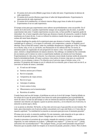 



El camino de la devoción (Bhakti yoga) tiene el sabor del amor. Experimentas la dulzura de
cada experiencia.
El camino de la acción (Karma yoga) tiene el sabor del desprendimiento. Experimentas la
interconexión de cada experiencia.
El camino de la meditación y el silencio interior (Raja yoga) tiene el sabor de la quietud.
Experimentas el ser en cada experiencia.

El tiempo existe para que experimentes estos sabores tan profundamente como sea posible. En el
camino de la devoción, si puedes experimentar aunque sea un pequeño rayo de amor, es posible
experimentar más amor. Cuando experimentas ese poco más, se hace posible el siguiente grado de
intensidad. Así, el amor engendra amor hasta que alcanzas el punto de saturación, cuando te fundes
totalmente en el amor divino. A esto se refieren los místicos cuando dicen que se sumergen en el
océano del amor hasta ahogarse.
El tiempo despliega los grados de la experiencia para que alcances el océano. Elige cualquier
cualidad que te seduzca, y si la sigues lo suficiente, con compromiso y pasión, te fundirás con el
absoluto. Pues al final del camino, todas las cualidades desaparecen, tragadas por el Ser. El tiempo
no es flecha, reloj, ni río; es, de hecho, una fluctuación en los sabores del Ser. En teoría, la
naturaleza pudo ser organizada sin una progresión de menos a más. Uno podría experimentar
amor, misterio o desprendimiento de manera aleatoria. Sin embargo, la realidad no fue construida
de esa manera, por lo menos no como se experimenta mediante un sistema nervioso humano.
Experimentamos la vida como evolución. Las relaciones crecen desde el primer atisbo de atracción
hasta la intimidad profunda. (El amor a primera vista realiza el mismo viaje pero en cuestión de
minutos y no en semanas o meses.) Tu relación con el universo sigue el mismo curso, si lo
permites. El propósito del tiempo es ser el vehículo de la evolución, pero si haces mal uso de él, se
convierte en fuente de temor y ansiedad.


El mal uso del tiempo



Sentirse ansioso por el futuro.



Revivir el pasado.



Arrepentirse de viejos errores.



Revivir el ayer.



Anticipar el mañana.



Correr contra el reloj.



Obsesionarse con la transitoriedad.



Resistirse al cambio.

Cuando haces mal uso del tiempo, el problema no está en el nivel del tiempo. Nada ha fallado en
los relojes de la casa de quien pierde cinco horas de sueño preocupándose por la posibilidad de
morir de cáncer. El mal uso del tiempo es sólo un síntoma de atención mal dirigida. Es imposible
mantener una relación con alguien a quien no prestas atención, y en tu relación con el universo, la
atención se presta aquí y ahora,
o no se presta en absoluto. De hecho, no hay más universo que el que percibes en este instante. Por
tanto, para relacionarte con el universo debes concentrarte en lo que está frente a ti. Como dijo un
maestro espiritual: “La totalidad de la creación es necesaria para provocar el momento presente”.
SÍ tomas esto en serio, tu atención cambiará. En este momento, cada situación en la que estás es
una mezcla de pasado, presente y futuro. Imagina que vas a solicitar un empleo.
Cuando te presentas al escrutinio de un extraño, tratando de controlar el estrés y crear una buena
impresión, no estás realmente en el ahora. “¿Obtendré este empleo?” “¿Cómo me veo?” “¿Serán
suficientes mis recomendaciones?” “De cualquier forma, ¿en qué estará pensando esta persona?”
Pareciera que no puedes eludir los traspiés en la mezcla de pasado, presente y futuro. Pero el ahora

109

 