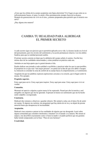 ¿Crees que las células de tu cuerpo aceptarían esta lógica derrotista? Si el lugar en que estás no es
suficientemente bueno, el amor, la salud y Dios permanecerán siempre fuera de tu alcance.
Después de generaciones de vivir en el caos, ¿estamos preparados para permitir que el misterio nos
salve?
¿Hay alguna otra manera?

CAMBIA TU REALIDAD PARA ALBERGAR
EL PRIMER SECRETO

A cada secreto sigue un ejercicio que te permitirá aplicarlo en tu vida. La lectura incide en el nivel
del pensamiento, pero los niveles del sentimiento y la acción permanecen intactos. Los tres deben
fundirse para que tu realidad personal cambie.
El primer secreto consiste en dejar que la sabiduría del cuerpo señale el camino. Escribe hoy
mismo diez de las cualidades mencionadas y cómo pondrías en práctica cada una.
Anótalas en una hoja aparte que te guiará durante el día.
Puedes dedicar una jornada a cada cualidad o escribirlas y practicar todas las que te sean posibles.
El propósito no es que seas “una mejor persona”; no partas de la idea de que eres débil o incapaz.
La intención es extender la zona de confort de tu cuerpo hacia el comportamiento y el sentimiento.
Asegúrate de que tus palabras expresen aspiraciones cercanas a tu corazón, que te hagan sentir tú
mismo. Por ejemplo:
Propósito superior.
Estoy aquí para servir. Estoy aquí para inspirar. Estoy aquí para amar. Estoy aquí para vivir mi
verdad.
Comunión.
Mostraré mí aprecio a alguien a quien nunca lo he expresado. Pasaré por alto la tensión y seré
amigable con alguien que me ha ignorado. Expresaré al menos un sentimiento que me ha hecho
sentir culpable o avergonzado.
Conciencia.
Dedicaré diez minutos a observar y guardar silencio. Me sentaré a solas con el único fin de sentir
mi cuerpo. Si alguien me molesta, me preguntaré qué hay detrás de mi ira y no dejaré de prestar
atención hasta que desaparezca la incomodidad.
Aceptación.
Dedicaré cinco minutos a pensar en las cualidades de alguien que me desagrada. Leeré sobre
alguna comunidad que considero intolerante e intentaré ver el mundo a su manera. Me miraré al
espejo y me describiré exactamente como si fuera la madre o el padre perfecto que me gustaría
haber tenido (empezando con la frase: “Para mí eres hermoso”.
Creatividad.

11

 