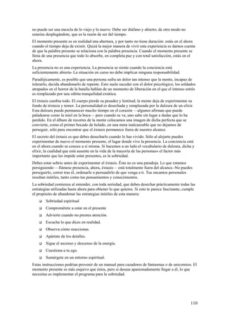 no puede ser una mezcla de lo viejo y lo nuevo. Debe ser diáfano y abierto; de otro modo no
estarías desplegándote, que es la razón de ser del tiempo.
El momento presente es en realidad una abertura, y por tanto no tiene duración: estás en el ahora
cuando el tiempo deja de existir. Quizá la mejor manera de vivir esta experiencia es darnos cuenta
de que la palabra presente se relaciona con la palabra presencia. Cuando el momento presente se
llena de una presencia que todo lo absorbe, en completa paz y con total satisfacción, estás en el
ahora.
La presencia no es una experiencia. La presencia se siente cuando la conciencia está
suficientemente abierta- La situación en curso no debe implicar ninguna responsabilidad.
Paradójicamente, es posible que una persona sufra un dolor tan intenso que la mente, incapaz de
tolerarlo, decida abandonarlo de repente. Esto suele suceder con el dolor psicológico; los soldados
atrapados en el horror de la batalla hablan de un momento de liberación en el que el intenso estrés
es remplazado por una súbita tranquilidad extática.
El éxtasis cambia todo. El cuerpo pierde su pesadez y lentitud; la mente deja de experimentar su
fondo de tristeza y temor. La personalidad es desechada y remplazada por la dulzura de un elíxir.
Esta dulzura puede permanecer mucho tiempo en el corazón —algunos afirman que puede
paladearse como la miel en la boca— pero cuando se va, uno sabe sin lugar a dudas que lo ha
perdido. En el álbum de recortes de la mente colocamos una imagen de dicha perfecta que se
convierte, como el primer bocado de helado, en una meta inalcanzable que no dejamos de
perseguir, sólo para encontrar que el éxtasis permanece fuera de nuestro alcance.
El secreto del éxtasis es que debes desecharlo cuando lo has vivido. Sólo al alejarte puedes
experimentar de nuevo el momento presente, el lugar donde vive la presencia. La conciencia está
en el ahora cuando se conoce a sí misma. Si hacemos a un lado el vocabulario de dulzura, dicha y
elíxir, la cualidad que está ausente en la vida de la mayoría de las personas» el factor más
importante que les impide estar presentes, es la sobriedad.
Debes estar sobrio antes de experimentar el éxtasis. Ésta no es una paradoja. Lo que estamos
persiguiendo —llámese presencia, ahora, éxtasis— está totalmente fuera del alcance.-No puedes
perseguirlo, correr tras él, ordenarle o persuadirlo de que venga a ti. Tus encantos personales
resultan inútiles, tanto como tus pensamientos y conocimientos.
La sobriedad comienza al entender, con toda seriedad, que debes desechar prácticamente todas las
estrategias utilizadas hasta ahora para obtener lo que quieres. Si esto te parece fascinante, cumple
el propósito de abandonar las estrategias inútiles de esta manera:


Sobriedad espiritual



Comprométete a estar en el presente



Advierte cuando no prestes atención.



Escucha lo que dices en realidad.



Observa cómo reaccionas.



Apártate de los detalles.



Sigue el ascenso y descenso de la energía.



Cuestiona a tu ego.



Sumérgete en un entorno espiritual.

Estas instrucciones podrían provenir de un manual para cazadores de fantasmas o de unicornios. El
momento presente es más esquivo que éstos, pero si deseas apasionadamente llegar a él, lo que
necesitas es implementar el programa para la sobriedad.

110

 