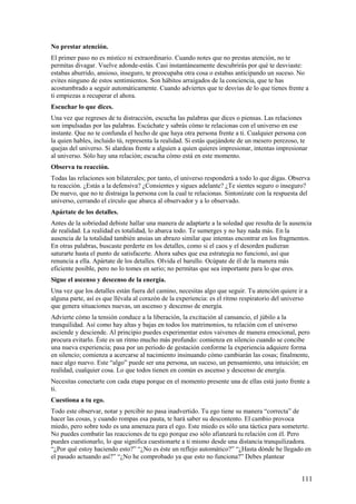 No prestar atención.
El primer paso no es místico ni extraordinario. Cuando notes que no prestas atención, no te
permitas divagar. Vuelve adonde-estás. Casi instantáneamente descubrirás por qué te desviaste:
estabas aburrido, ansioso, inseguro, te preocupaba otra cosa o estabas anticipando un suceso. No
evites ninguno de estos sentimientos. Son hábitos arraigados de la conciencia, que te has
acostumbrado a seguir automáticamente. Cuando adviertes que te desvías de lo que tienes frente a
ti empiezas a recuperar el ahora.
Escuchar lo que dices.
Una vez que regreses de tu distracción, escucha las palabras que dices o piensas. Las relaciones
son impulsadas por las palabras. Escúchate y sabrás cómo te relacionas con el universo en ese
instante. Que no te confunda el hecho de que haya otra persona frente a ti. Cualquier persona con
la quien hables, incluido tú, representa la realidad. Si estás quejándote de un mesero perezoso, te
quejas del universo. Si alardeas frente a alguien a quien quieres impresionar, intentas impresionar
al universo. Sólo hay una relación; escucha cómo está en este momento.
Observa tu reacción.
Todas las relaciones son bilaterales; por tanto, el universo responderá a todo lo que digas. Observa
tu reacción. ¿Estás a la defensiva? ¿Consientes y sigues adelante? ¿Te sientes seguro o inseguro?
De nuevo, que no te distraiga la persona con la cual te relacionas. Sintonízate con la respuesta del
universo, cerrando el círculo que abarca al observador y a lo observado.
Apártate de los detalles.
Antes de la sobriedad debiste hallar una manera de adaptarte a la soledad que resulta de la ausencia
de realidad. La realidad es totalidad, lo abarca todo. Te sumerges y no hay nada más. En la
ausencia de la totalidad también ansias un abrazo similar que intentas encontrar en los fragmentos.
En otras palabras, buscaste perderte en los detalles, como si el caos y el desorden pudieran
saturarte hasta el punto de satisfacerte. Ahora sabes que esa estrategia no funcionó, así que
renuncia a ella. Apártate de los detalles. Olvida el barullo. Ocúpate de él de la manera más
eficiente posible, pero no lo tomes en serio; no permitas que sea importante para lo que eres.
Sigue el ascenso y descenso de la energía.
Una vez que los detalles están fuera del camino, necesitas algo que seguir. Tu atención quiere ir a
alguna parte, así es que llévala al corazón de la experiencia: es el ritmo respiratorio del universo
que genera situaciones nuevas, un ascenso y descenso de energía.
Advierte cómo la tensión conduce a la liberación, la excitación al cansancio, el júbilo a la
tranquilidad. Así como hay altas y bajas en todos los matrimonios, tu relación con el universo
asciende y desciende. Al principio puedes experimentar estos vaivenes de manera emocional, pero
procura evitarlo. Éste es un ritmo mucho más profundo: comienza en silencio cuando se concibe
una nueva experiencia; pasa por un periodo de gestación conforme la experiencia adquiere forma
en silencio; comienza a acercarse al nacimiento insinuando cómo cambiarán las cosas; finalmente,
nace algo nuevo. Este “algo” puede ser una persona, un suceso, un pensamiento, una intuición; en
realidad, cualquier cosa. Lo que todos tienen en común es ascenso y descenso de energía.
Necesitas conectarte con cada etapa porque en el momento presente una de ellas está justo frente a
ti.
Cuestiona a tu ego.
Todo este observar, notar y percibir no pasa inadvertido. Tu ego tiene su manera “correcta” de
hacer las cosas, y cuando rompas esa pauta, te hará saber su descontento. El cambio provoca
miedo, pero sobre todo es una amenaza para el ego. Este miedo es sólo una táctica para someterte.
No puedes combatir las reacciones de tu ego porque eso sólo afianzará tu relación con él. Pero
puedes cuestionarlo, lo que significa cuestionarte a ti mismo desde una distancia tranquilizadora.
“¿Por qué estoy haciendo esto?” “¿No es éste un reflejo automático?” “¿Hasta dónde he llegado en
el pasado actuando así?” “¿No he comprobado ya que esto no funciona?” Debes plantear

111

 