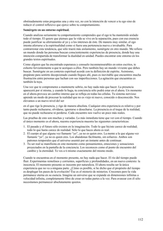 obstinadamente estas preguntas una y otra vez, no con la intención de vencer a tu ego sino de
reducir el control reflexivo que ejerce sobre tu comportamiento.
Sumérgete en un entorno espiritual.
Cuando analizas seriamente tu comportamiento comprendes que el ego te ha mantenido aislado
todo el tiempo. El quiere que pienses que la vida se vive en la separación, pues con esa creencia
puede justificar su aferramiento al yo y a los intereses de éste. De manera muy similar, el ego
intenta aferrarse a la espiritualidad como si fuera una pertenencia nueva e invaluable. Para
contrarrestar esta tendencia, que sólo traerá más aislamiento, sumérgete en otro mundo. Me refiero
un mundo donde las personas buscan conscientemente experiencias de presencia, donde hay una
intención compartida de transformar la dualidad en unidad. Puedes encontrar este entorno en los
grandes textos espirituales.
Como alguien que ha encontrado esperanza y consuelo inconmensurables en estos escritos, te
exhorto fervientemente a que te acerques a ellos. Pero también hay un mundo viviente que debes
buscar. Sumérgete en un contexto espiritual acorde con tu definición de espíritu. Asimismo,
prepárate para sentirte decepcionado cuando llegues ahí, pues es inevitable que encuentres mucha
frustración entre personas que luchan con sus imperfecciones. La agitación que encuentras es
también la tuya.
Una vez que te comprometes a mantenerte sobrio, no hay nada más que hacer. La presencia
aparecerá por sí misma, y cuando lo haga, tu conciencia sólo podrá estar en el ahora. Un momento
en el ahora provoca un cambio interno que se refleja en todas las células. Tu sistema nervioso
aprende un modo de procesar la realidad que no es viejo ni nuevo, conocido o desconocido. Nos
elevamos a un nuevo nivel del ser
en el que rige la presencia, y rige de manera absoluta. Cualquier otra experiencia es relativa y por
tanto puede rechazarse, olvidarse, ignorarse o desecharse. La presencia es el toque de la realidad,
que no puede rechazarse ni perderse. Cada encuentro nos vuelve un poco más reales.
Las pruebas de esto son muchas y variadas. La más inmediata tiene que ver con el tiempo. Cuando
el único momento es el ahora, nuestra experiencia muestra las siguientes características:
1. El pasado y el futuro sólo existen en la imaginación. Todo lo que hiciste carece de realidad;
todo lo que harás carece de realidad. Sólo lo que haces ahora es real.
2. El cuerpo al que alguna vez llamaste “yo”, ya no es quien eres. La mente a la que alguna vez
llamaste “yo”, ya no es quien eres. Los abandonas fácilmente, sin esfuerzo. Ambos son
patrones temporales que el universo asumió por un instante antes de continuar.
3. Tu ser real se manifiesta en este momento como pensamientos, emociones y sensaciones
proyectados en la pantalla de la conciencia. Los reconoces como el punto de encuentro del
cambio y la eternidad. Te ves a ti mismo exactamente del mismo modo.
Cuando te encuentras en el momento presente, no hay nada que hacer. El río del tiempo puede
fluir. Experimentas remolinos y corrientes, superficies y profundidades, en un nuevo contexto: la
inocencia. El momento presente es inocente por naturaleza. El ahora resulta ser la única
experiencia que no va a ninguna parte. ¿Cómo es posible, si he dicho que el propósito del tiempo
es desplegar los pasos de la evolución? Ése es el misterio de misterios. Crecemos pero la vida
permanece eterna en su esencia. Imagina un universo que se expande en dimensiones infinitas a
velocidad infinita, completamente libre de crear en todas partes a la vez. Para avanzar con él sólo
necesitamos permanecer absolutamente quietos.

112

 