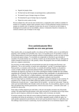 

Seguiré mi propio ritmo.



No haré mal uso del tiempo con postergaciones y aplazamientos.



No temeré lo que el tiempo traiga en el futuro.



No lamentaré lo que el tiempo trajo en el pasado.



Dejaré de correr contra el reloj.

Procura adoptar hoy sólo una de estas resoluciones y comprueba cómo cambia tu realidad. El
tiempo no es exigente, aunque todos actuamos como si el reloj gobernara nuestra existencia (y
aunque no creamos esto, le seguimos la pista muy de cerca). La razón de ser del tiempo es
desplegarse de acuerdo con tus necesidades y deseos. Comenzará a hacerlo si renuncias a la
creencia contraria: que el tiempo es una carga.

Eres auténticamente libre
cuando no eres una persona
Hace muchos años, en un pequeño pueblo a las afueras de Nueva Delhi, estuve en una habitación
pequeña y mal ventilada con un hombre muy viejo y un sacerdote joven. El sacerdote se sentó en
el piso balanceándose de atrás hacia adelante mientras recitaba palabras escritas con tinta en hojas
de corteza de aspecto antiguo. Yo escuchaba sin comprender en absoluto lo que entonaba el
sacerdote. Él era del extremo sur y su idioma, el tamil, me era desconocido. Pero yo sabía que me
estaba contando la historia de mi vida, pasada y futura. Me pregunté cómo me había enredado en
todo eso y empecé a retorcerme.
Fue necesario un arduo trabajo de convencimiento por parte de un amigo para llevarme a esa
habitación. “No es solo ioyotish, es mucho más sorprendente”, me dijo. La astrología hindú se
llama jyoíish y se remonta a miles de años. La consulta del astrólogo familiar es una práctica
común en India, donde las personas planean bodas, nacimientos y hasta transacciones

rutinarias de negocios con base en sus cartas astrológicas (Indira Gandhi fue una célebre
seguidora de la jyotish). Pero los tiempos modernos han contribuido a la decadencia de la
tradición. Yo, como hijo de 1.a India moderna y más tarde médico practicante en
Occidente, había evitado sistemáticamente cualquier contacto con la jyotish.
Pero mi amigo logró su cometido y tuve que admitir que sentía curiosidad por lo que ocurriría. El
sacerdote joven, vestido con una falda ceñida que dejaba su pecho descubierto y con el cabello
brillante por el aceite de coco —rasgos típicos de los sureños— no trazó mi carta astral. Todas las
cartas que necesitaba habían sido trazadas cientos de años atrás. En otras palabras, alguien se sentó
bajo una palmera hace muchas generaciones, tomó un trozo de corteza —conocido como nadí— y
escribió mí vida en ella.
Estas nadis se hallan dispersas por toda India y sólo por azar puedes encontrar una relacionada
contigo. Mi amigo había buscado durante varios años una para él; el sacerdote sacó un fajo entero
para mí, ante la sorpresa y deleite de mi amigo. Debes venir a la lectura, me insistió.
El anciano sentado al otro lado de la mesa traducía al hindi los cantos del sacerdote. Debido a la
coincidencia de fechas de nacimiento y a la inevitable vaguedad cuando se habla de siglos, los
nadis pueden superponerse parcialmente, de tal suerte que las primeras hojas no se aplicaban a mí.
Sin embargo, hacía la tercera o cuarta hoja, el joven sacerdote de la voz monótona empezó a leer

114

 