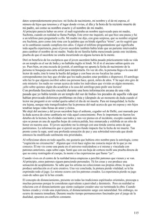 datos sorprendentemente precisos: mi fecha de nacimiento, mi nombre y el de mi esposa, el
número de hijos que tenemos y el lugar donde vivían, el día y la hora de la reciente muerte de

mi padre, así como su nombre exacto y el nombre de mi madre.
Al principio parecía haber un error: el nadi registraba un nombre equivocado para mi madre,
Suchinta, cuando en realidad se llama Pushpa. Este error me inquietó, así que hice una pausa y fui
a un teléfono para preguntarle a ella. Mi madre me dijo, con gran sorpresa, que su nombre original
era Suchinta, pero como éste rima con la palabra que en hindú significa “triste”, un tío sugirió que
se lo cambiaran cuando cumpliera tres años. Colgué el teléfono preguntándome qué significaba
toda aquella experiencia, pues el joven sacerdote también había leído que un pariente intervendría
para cambiar el nombre de mi madre. Nadie de mi familia había mencionado jamás este incidente,
prueba de que el sacerdote no estaba incurriendo en alguna lectura de la mente.
Diré en beneficio de los escépticos que el joven sacerdote había pasado prácticamente toda su vida
en un templo en el sur de India y no hablaba inglés ni hindi. Ni él ni el anciano sabían quién era
yo. Pues bien, en esta escuela de jyotish, el astrólogo no apunta la fecha de nacimiento de la
persona ni bosqueja una carta astral para interpretarla. En vez de ello, la persona llega a la casa del
lector de nadis; éste le toma la huella del pulgar y con base en eso localiza las cartas
correspondientes (no hay que olvidar que los nadis pueden estar perdidos o dispersos). El astrólogo
sólo lee lo que alguien escribió sobre esa persona hace, quizá, miles de años. Y he aquí otro giro de
este misterio: los nadis no versan acerca de todos los individuos que vivirán en algún momento,
¡sólo sobre quienes algún día acudirían a la casa del astrólogo para pedir una lectura!

Con profunda fascinación escuché durante una hora información arcana de una vida
pasada que yo había tenido en un templo del sur de India» los pecados de aquella vida que
habían provocado dolorosos problemas en ésta y (después de un momento de duda cuando el
lector me preguntó si en verdad quería saber) el día de mi muerte. Para mi tranquilidad, la fecha
era lejana, aunque más tranquilizadora fue la promesa del nadi acerca de que mi esposa y mis hijos
tendrían largas vidas llenas de amor y éxitos.
Me alejé del anciano y del joven sacerdote bajo el ardiente, cegador sol de Delhi, casi mareado por
la duda acerca de cómo cambiaría mi vida aquel conocimiento. Pero lo importante no fueron los
detalles de la lectura; he olvidado casi todos y rara vez pienso en el incidente, excepto cuando mis
ojos se posan en una de aquellas hojas de corteza pulida, hoy enmarcada y exhibida en un sitio de
honor en nuestra casa. El joven sacerdote me la entregó con una tímida sonrisa antes de que
partiéramos. La información que sí ejerció un pro-fundo impacto fue la fecha de mi muerte. Tan
pronto como la supe, sentí una profunda sensación de paz y una sobriedad renovada que desde
entonces ha modificado sutilmente mis prioridades.
Al reflexionar ahora en todo aquello, me gustaría que hubiera otro nombre para la astrología, como
“cognición no circunscrita”. Alguien que vivió hace siglos me conocía mejor de lo que yo me
conozco. Él me vio como una pauta en el universo realizándose a sí misma y vinculada con
patrones anteriores, capa sobre capa. Sentí que con esa hoja de corteza recibí una prueba directa de
que no estoy restringido al cuerpo, la mente o las experiencias que llamo “yo”.
Cuando vives en el centro de la realidad única empiezas a percibir patrones que vienen y se van.
Al principio, estos patrones siguen pareciendo personales. Tú los creas y eso produce una
sensación de acoplamiento. Se sabe que los artistas no coleccionan sus propias obras; lo que les
produce satisfacción es el acto creativo. Una vez concluida, la pintura pierde vitalidad; se le ha
exprimido todo el jugo. Lo mismo ocurre con los patrones creados. La experiencia pierde su jugo
cuan-do sabes que tú la has creado.
El concepto de distanciamiento, presente en todas las tradiciones espirituales orientales, preocupa a
muchas personas porque lo consideran equivalente a pasividad y desinterés. Pero en realidad se
relaciona con el distanciamiento que siente cualquier creador una vez terminada la obra. Cuando
hemos creado y vivido una experiencia, el distanciamiento surge con naturalidad. Sin embargo, no
ocurre de manera inmediata. Durante mucho tiempo permanecemos fascinados por el juego de la
dualidad, opuestos en conflicto constante.

115

 