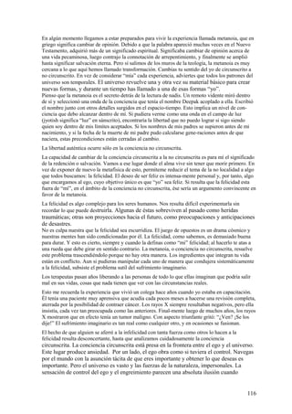 En algún momento llegamos a estar preparados para vivir la experiencia llamada metanoia, que en
griego significa cambiar de opinión. Debido a que la palabra apareció muchas veces en el Nuevo
Testamento, adquirió más de un significado espiritual. Significaba cambiar de opinión acerca de
una vida pecaminosa, luego contrajo la connotación de arrepentimiento, y finalmente se amplió
hasta significar salvación eterna. Pero sí salimos de los muros de la teología, la metanoia es muy
cercana a lo que aquí hemos llamado transformación. Cambias tu sentido del yo de circunscrito a
no circunscrito. En vez de considerar “mía” cada experiencia, adviertes que todos los patrones del
universo son temporales. El universo revuelve una y otra vez su material básico para crear

nuevas formas, y durante un tiempo has llamado a una de esas formas “yo”.
Pienso que la metanoia es el secreto detrás de la lectura de nadis. Un remoto vidente miró dentro
de sí y seleccionó una onda de la conciencia que tenía el nombre Deepak acoplado a ella. Escribió
el nombre junto con otros detalles surgidos en el espacio-tiempo. Esto implica un nivel de conciencia que debo alcanzar dentro de mí. Si pudiera verme como una onda en el campo de luz
(jyotish significa “luz” en sánscrito), encontraría la libertad que no puedo lograr si sigo siendo
quien soy dentro de mis límites aceptados. Si los nombres de mis padres se supieron antes de mi
nacimiento, y si la fecha de la muerte de mi padre pudo calcularse gene-raciones antes de que
naciera, estas precondiciones están cerradas al cambio.
La libertad auténtica ocurre sólo en la conciencia no circunscrita.
La capacidad de cambiar de la conciencia circunscrita a la no circunscrita es para mí el significado
de la redención o salvación. Vamos a ese lugar donde el alma vive sin tener que morir primero. En
vez de exponer de nuevo la metafísica de esto, permíteme reducir el tema de la no localidad a algo
que todos buscamos: la felicidad. El deseo de ser feliz es intensa-mente personal y, por tanto, algo
que encargamos al ego, cuyo objetivo único es que “yo” sea feliz. Si resulta que la felicidad esta
fuera de “mí”, en el ámbito de la conciencia no circunscrita, ése sería un argumento convincente en
favor de la metanoia.
La felicidad es algo complejo para los seres humanos. Nos resulta difícil experimentarla sin
recordar lo que puede destruirla. Algunas de éstas sobreviven al pasado como heridas

traumáticas; otras son proyecciones hacia el futuro, como preocupaciones y anticipaciones
de desastres.
No es culpa nuestra que la felicidad sea escurridiza. El juego de opuestos es un drama cósmico y
nuestras mentes han sido condicionadas por él. La felicidad, como sabemos, es demasiado buena
para durar. Y esto es cierto, siempre y cuando la definas como “mi” felicidad; al hacerlo te atas a
una rueda que debe girar en sentido contrario. La metanoia, o conciencia no circunscrita, resuelve
este problema trascendiéndolo porque no hay otra manera. Los ingredientes que integran tu vida
están en conflicto. Aun si pudieras manipular cada uno de manera que condujera sistemáticamente
a la felicidad, subsiste el problema sutil del sufrimiento imaginario.
Los terapeutas pasan años liberando a las personas de todo lo que ellas imaginan que podría salir
mal en sus vidas, cosas que nada tienen que ver con las circunstancias reales.
Esto me recuerda la experiencia que vivió un colega hace años cuando yo estaba en capacitación.
Él tenía una paciente muy aprensiva que acudía cada pocos meses a hacerse una revisión completa,
aterrada por la posibilidad de contraer cáncer. Los rayos X siempre resultaban negativos, pero ella
insistía, cada vez tan preocupada como las anteriores. Final-mente luego de muchos años, los rayos
X mostraron que en efecto tenía un tumor maligno. Con aspecto triunfante gritó: “¿Ven? ¡Se los
dije!” El sufrimiento imaginario es tan real como cualquier otro, y en ocasiones se fusionan.
El hecho de que alguien se aferré a la infelicidad con tanta fuerza como otros lo hacen a la
felicidad resulta desconcertante, hasta que analizamos cuidadosamente la conciencia

circunscrita. La conciencia circunscrita está presa en la frontera entre el ego y el universo.
Este lugar produce ansiedad. Por un lado, el ego obra como si tuviera el control. Navegas
por el mundo con la asunción tácita de que eres importante y obtener lo que deseas es
importante. Pero el universo es vasto y las fuerzas de la naturaleza, impersonales. La
sensación de control del ego y el engreimiento parecen una absoluta ilusión cuando
116

 