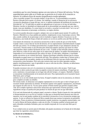 consideras que los seres humanos apenas son una mota en el lienzo del universo. No hay
seguridad para quien sabe en el fondo que su posición en el centro de la creación es
ilusoria: la evidencia física de nuestra insignificancia resulta aplastante.
¿Pero es posible escapar? En su propio ámbito, el ego dice no. Tu personalidad es un patrón
kármico aferrado feroz-mente a sí mismo. Sin embargo, cuando te distancias de la conciencia
circunscrita abandonas el juego del ego, esto es, te apartas totalmente del problema de encontrar la
felicidad del “yo” El individuo no puede ser aplastado por el universo si no hay tal individuo.
Mientras vincules tu identidad con alguna parte de tu personalidad, por pequeña que sea, todo lo
demás viene por añadidura. Es como entrar en un teatro y escuchar a un actor decir “ser o no ser”.
Al instante conocemos al personaje, su historia y su trágico destino.
Los actores pueden descartar un papel y adoptar otro con un rápido ajuste mental. El cambio de
Hamiet a Macbeth no se hace palabra por palabra; simplemente evocas el personaje correcto. Más
aún, cuando cambias de un personaje a otro te trasladas a lugares distintos: Escocia en vez de
Dinamarca, una tienda de brujas al lado del camino en vez de un castillo cerca del Mar del Norte.
Una manera de renunciar a la conciencia circunscrita es dar-te cuenta de que ya lo has hecho.
Cuando vamos a casa el día de Acción de Gracias, tal vez representemos automáticamente el papel
del niño que mimos. En el trabajo personificamos un papel distinto al que adoptamos durante las
vacaciones. Nuestra mente es tan eficiente para almacenar papeles opuestos que hasta los niños
más pequeños saben cambiar fácilmente de uno a otro. Cuando se han utilizado cámaras ocultas
para observar a niños de tres años jugar sin la supervisión de adultos, los padres frecuentemente se
sorprenden al ver la transformación que sufren sus hijos. El niño dulce, obediente y conciliador
puede convertirse en un violento bravucón. Algunos psicólogos infantiles afirman que la crianza
desempeña un papel menor en el desarrollo del niño. Dos pequeños criados bajo el mismo techo y
la misma atención de sus padres, pueden ser tan diferentes fuera de casa que resulte imposible
reconocerlos como hermanos. Pero sería más correcto decir que los niños aprenden muchos
papeles simultáneamente y que el aprendido en casa es sólo uno de ellos. Además, no deberíamos
esperar que fuera de otro modo.
Si puedes reconocer esto en ti, la conciencia no circunscrita está a sólo un paso. Todo lo que
necesitas es darte cuenta de que todos tus papeles existen de manera simultánea. Al igual que un
actor, mantienes a tus personajes en un lugar más allá del tiempo y el espacio. Macbeth y Hamiet
se encuentran simultáneamente en la memoria del actor. Para representarlos en el escenario hacen
falta horas, pero su hogar
auténtico no es un sitio donde pasen las horas. El papel completo está en la conciencia, en silencio
pero completo en todos sus detalles.
Del mismo modo, tú almacenas esos papeles superpuestos en un sitio que es más tu hogar que el
escenario donde representas los dramas. SÍ intentas separar estos papeles superpuestos, encontrarás
que ninguno de ellos eres tú. Tú eres quien oprime el botón mental que permite al papel cobrar
vida. De tu amplio repertorio seleccionas situaciones que representan el karma personal, y cada
ingrediente encaja a la perfección para producir la ilusión de que eres un ego individual.
El tú real está distanciado de cualquier papel, escenario o drama. Desde el punto de vista espiritual,
el distanciamiento no es un fin en sí mismo; es algo que se desarrolla hasta alcanzar una clase de
maestría, con la cual puedes cambiar de la conciencia circunscrita a la no circunscrita siempre que
quieras. A esto se refieren los Sutras de Shiva cuando dicen que usemos la memoria sin permitirle
utilizarnos. Pones en práctica el distanciamiento cuando renuncias a tus papeles memorizados, con
lo cual te liberas del karma adjunto a cada uno de ellos. Si intentas cambiar tu karma parte por
parte obtendrás resultados limitados, pero ese modelo mejorado de ti no será más libre que el
anterior.
Si en verdad existe un secreto para la felicidad, sólo puede encontrarse en la fuente de la felicidad,
que tiene las siguientes características:
La fuente de la felicidad es...


No circunscrita.

117

 