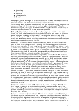 





Distanciada.
Impersonal.
Universal.
Ajena al cambio.
Esencial.

Esta lista descompone la metanoia en sus partes constitutivas. Metanoia significaba originalmente
cambio de opinión, y creo que los mismos elementos resultan pertinentes:
No circunscrita. Antes de cambiar de opinión debes salir de ti mismo para adquirir una perspectiva
más amplia. El ego trata de reducir todos los asuntos a: “¿Qué obtendré de esto?” Cuando
reformulas la pregunta como “¿Qué obtendremos de esto?” o “¿Qué obtendrán todos de esto?” tu
corazón se sentirá inmediatamente menos confinado y constreñido.
Distanciada. Si tienes interés en un resultado específico, no puedes permitirte un cambio de
actitud. Los límites han sido establecidos; todos han decidido de qué lado ponerse. El ego insiste
en que mantener tu mirada en el premio —esto es, el resultado que él quiere— es de suma
importancia. Pero gracias al desprendimiento te das cuenta de que muchos resultados podrían
beneficiarte. Trabajas en favor del que de-seas, pero permaneces suficientemente desprendido para
cambiar de actitud cuando tu corazón te lo diga.
Impersonal. Las situaciones parecen ocurrirle a las personas, pero en realidad se desarrollan a
partir de causas kármicas más profundas. El universo se despliega para sí mismo, produciendo
todas las causas necesarias. No tomes este proceso de manera personal. El juego de causa y efecto
es eterno. Tú eres parte de este ascenso y descenso perpetuo, y sólo montando las olas evitarás que
te hundan. El ego toma todo de manera personal excluyendo toda guía o propósito más elevado.

Si puedes, ten conciencia de que un plan cósmico está desarrollándose, y valora el tapiz
increíblemente tejido por lo que es: un diseño sin parangón.
Universal. Cierta vez, cuando me esforzaba en comprender el concepto budista de la muerte del
ego —que entonces me parecía frío y desalmado—, alguien me tranquilizó diciendo: “No es que
destruyas lo que eres. Simplemente ex-tiendes tu sentido del ‘yo1 desde tu pequeño ego hasta el
ego cósmico”. Es una gran propuesta, pero lo que me gustó de esta versión es que nada queda
excluido. Empezamos a ver cada situación como parte de nuestro mundo, y aunque ese sentido de
inclusión empiece modestamente —mi familia, mí casa, mi vecindario— puede crecer de manera
natural. El hecho mismo de que al ego le parezca absurdo decir mi mundo, mi galaxia, mi
universo, implica que se impone un cambio que no puede hacer por sí mismo. La idea clave es
tener en mente que la conciencia es universal, por más que tu ego te haga sentir confinado.
Más allá del cambio. La felicidad a la que estás acostumbrado viene y va. En vez de imaginar un
manantial seco, piensa en la atmósfera. En ella siempre hay humedad, y en ocasiones se libera en
forma de lluvia. Los días en que no llueve no hacen desaparecer la humedad; ésta siempre se halla
presente en el aire, esperando a precipitarse tan pronto cambien las condiciones. Tú puedes adoptar
la misma actitud con respecto a la felicidad, la cual siempre está presente en la conciencia sin tener
que precipitarse en todo momento: se muestra cuando las condiciones cambian. Las personas
tienen distintas líneas de fondo emocionales, y algunas experimentan más alegría, optimismo y
satisfacción que otras.
Esta variedad manifiesta la diversidad de la creación. No podemos esperar que el desierto y la
selva tropical se comporten del mismo modo. No obstante, estas diferencias de carácter son
superficiales. Todos podemos acceder a la misma felicidad inmutable en nuestra conciencia. Ten
presente esta verdad y no utilices las altas y bajas de tu felicidad personal como pretexto para no
realizar el viaje a la fuente.
Esencia. La esencia no es algo único. Es uno de los muchos sabores de la esencia. Cierta vez, un
discípulo se quejó con su maestro de que todo el tiempo que había dedicado al trabajo espiritual no
lo había hecho feliz. “Tu trabajo en este momento no es ser feliz”, respondió con prontitud el
maestro. “Tu trabajo es llegar a ser real.” La esencia es real, y cuando la atrapas, la felicidad viene
con ella porque todas las cualidades de la esencia vienen con ella. Buscar la felicidad como un fin

118

 