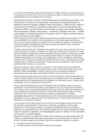 en sí mismo resulta limitado; podrás sentirte afortunado si logras satisfacer los requerimientos de
tu ego para una vida feliz. Si en vez de eso te esfuerzas por lograr un cambio total de conciencia, la
felicidad llegará como un obsequio de la conciencia.

El decimotercer secreto se refiere a la libertad personal. Es imposible que seas libre si tus
interacciones con el universo son personales: una persona es un paquete limitado. Si
permaneces dentro del paquete, también lo hará tu conciencia. A partir de hoy, empieza a
actuar como si tu influencia se extendiera a todas partes. Uno de los espectáculos más
comunes en India, y en todo Oriente, eran los monjes con togas color azafrán meditando
antes del amanecer. Muchas otras personas —mi abuela y mi madre entre ellas— también
se levantaban a esa temprana hora para ir al templo a rezar. El objetivo de esta práctica es
recibir al día antes de que empiece.
Recibir al día antes de que empiece significa estar presente al momento de su nacimiento. Te abres
a una posibilidad. Como todavía no hay acontecimientos, el día recién nacido está abierto, es
fresco y nuevo. Puede convertirse en cualquier cosa. Los monjes que meditan y las personas que
rezan quieren añadir la influencia de su conciencia durante ese momento crítico, como estar
presente en el inicio de la vida de un bebé.
Tú puedes hacer lo mismo hoy. Despiértate más temprano de lo que sueles hacerlo (lo ideal es que
realices este ejercicio sentado y a la primera luz del día, pero puedes hacerlo acostado en tu cama
antes de levantarte) y permite que tu mente contemple el día que comienza. Al principio es posible
que notes residuos del hábito. Te verás realizando tu rutina normal en el trabajo, los quehaceres
cotidianos relacionados con tu familia y otras obligaciones. Luego es probable que experimentes
residuos de ayer: el proyecto no concluido, la fecha límite que se acerca, una discusión no resuelta.
A continuación, es posible que experimentes el regreso de las pre-ocupaciones, todo lo que esté
pendiendo sobre tu cabeza en ese momento.
Permite que todo esto entre y salga de tu conciencia. Ten la intención de que esta maraña de
imágenes y palabras se despeje. De cualquier forma, tu ego se hará cargo de todos estos asuntos
habituales. Sigue contemplando el día que comienza, que no es cuestión de imágenes ni
pensamientos, puesto que apenas está naciendo. Siéntelo; trata de recibirlo con tu ser.
Luego de unos momentos notarás que tu mente no siente el impulso de saltar apresuradamente de
la cama. Entrarás y saldrás de una conciencia borrosa, lo cual significa que te has sumergido bajo
la capa superficial de la inquietud mental. (Sin embargo, evita dormirte de nuevo. Cuando surja la
somnolencia, vuelve a tu intención de recibir al día.)
En este momento descubrirás que tu mente, dejando de lado las imágenes, adopta un ritmo de
sentimientos. Es más difícil de describir que las imágenes o las voces. Semeja una sensación de
cómo serán las cosas, o de estar preparado para todo lo que venga. No esperes algo dramático. No
estoy ha-blando de premoniciones ni portentos. Se trata de una experiencia simple: tu ser está
recibiendo el día en el nivel de la incubación, donde los acontecimientos son semillas
preparándose para germinar. Tu único propósito es estar ahí. No necesitas cambiar nada; no tienes
que adherirte a juicios u opiniones sobre lo que debe pasar hoy. Cuando recibes al día, añades la
influencia de tu conciencia en silencio.
¿Y eso de qué sirve? El efecto ocurre en un nivel sutil. Es como sentarse junto a la cama de un
niño mientras se queda dormido. Tu presencia es suficiente, sin palabras o acciones, para
tranquilizarlo. El día necesita comenzar en un estado de tranquilidad, libre de los residuos y
torbellinos de la actividad de ayer. Pero también añades un nivel sutil de intención al recibir

al día. Tu intención es permitir a la vida desplegarse según su voluntad. Te has presentado
con la mente y el corazón abiertos.
He descrito este ejercicio en detalle con el fin de .abrir el sendero que tu mente podría seguir. Sin
embargo, no experimentarás estas etapas exactamente como las he presentado. El ejercicio será
exitoso si alcanzas, aunque sea brevemente, alguno de los siguientes estados de conciencia:



Te sientes nuevo. Este día será único.
Te sientes tranquilo. Este día resolverá algún asunto estresante.

119

 