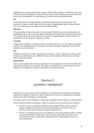 Imaginaré cinco cosas que puedo hacer y que mi familia jamás esperaría, y realizaré al menos una.
Esbozaré una novela basada en mi vida (todos los sucesos serán verdaderos, pero nadie adivinará
que yo soy el protagonista). Inventaré algo que el mundo necesita desesperadamente.
Ser.
Pasaré media hora en un lugar tranquilo, percibiendo únicamente qué se siente existir. Me
recostaré en el pasto y sentiré cómo la tierra se remueve lánguidamente bajo mí cuerpo. Inhalaré
tres veces y dejaré que el aire salga lo más suavemente posible.
Eficiencia.
Evitaré controlar al menos dos cosas y veré qué sucede. Observaré una rosa y reflexionaré en la
posibilidad de hacer que se abra más rápida o bellamente de lo que lo hace; luego me preguntaré si
mi vida ha florecido con tal eficiencia. Me acostaré en un lugar tranquilo cerca del océano o con
una grabación de sus sonidos- y respiraré a su ritmo.
Conexión.
Cuando esté con alguien y mi mirada se desvíe, la dirigiré de nuevo a sus ojos. Miraré con aprecio
a alguien cuya importancia no he reconocido. Expresaré solidaridad a alguien que la necesita, de
preferencia a un desconocido.
Dar.
Compraré el almuerzo y lo daré a una persona necesitada -o iré a una cafetería y comeré con ella-.
Elogiaré a una persona por una cualidad de la que se sienta orgullosa. Dedicaré hoy a mis hijos
todo el tiempo que deseen.
Inmortalidad.
Leeré un texto sagrado sobre el alma y la promesa de la vida después de la muerte. Escribiré cinco
cosas por las que quiero ser recordado. Me sentaré y experimentaré en silencio el lapso entre la
inhalación y la exhalación, sintiendo la eternidad en el momento presente.

Ejercicio 2:
¿accidente o inteligencia?
Cada uno de los secretos de este libro se refieren a la existencia de una inteligencia invisible que
opera bajo la superficie visible de la vida. El misterio de la vida no es la expresión de accidentes
aleatorios sino de una inteligencia omnipresente.
¿Es posible creer en esta inteligencia, o seguiremos aceptando sucesos azarosos y causas fortuitas?
Lee los siguientes hechos inexplicados y señala si conocías o no la existencia de esos misterios.


Sí O No Las aves que habitan el desierto cercano al Gran Cañón entierran miles de
piñones en lugares muy dispersos al borde del desfiladero. En invierno, cada una
encuentra los que enterró, aun bajo una gruesa capa de nieve.



Sí O No Los salmones que nacen en una pequeña corriente que alimenta el Río Columbia,
al noroeste del Pacífico, nadan hacia el mar. Luego de varios años de recorrer vastas
extensiones del océano, regresan para reproducirse justo al lugar donde nacieron, sin
equivocarse jamás.

12

 