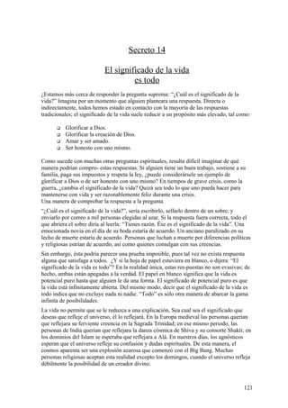 Secreto 14
El significado de la vida
es todo
¿Estamos más cerca de responder la pregunta suprema: “¿Cuál es el significado de la
vida?” Imagina por un momento que alguien planteara una respuesta. Directa o
indirectamente, todos hemos estado en contacto con la mayoría de las respuestas
tradicionales; el significado de la vida suele reducir a un propósito más elevado, tal como:





Glorificar a Dios.
Glorificar la creación de Dios.
Amar y ser amado.
Ser honesto con uno mismo.

Como sucede con muchas otras preguntas espirituales, resulta difícil imaginar de qué
manera podrían compro- estas respuestas. Si alguien tiene un buen trabajo, sostiene a su
familia, paga sus impuestos y respeta la ley, ¿puede considerársele un ejemplo de
glorificar a Dios o de ser honesto con uno mismo? En tiempos de grave crisis, como la
guerra, ¿cambia el significado de la vida? Quizá sea todo lo que uno pueda hacer para
mantenerse con vida y ser razonablemente feliz durante una crisis.
Una manera de comprobar la respuesta a la pregunta
“¿Cuál es el significado de la vida?”, sería escribirlo, sellarlo dentro de un sobre, y
enviarlo por correo a mil personas elegidas al azar. Si la respuesta fuera correcta, todo el
que abriera el sobre diría al leerla: “Tienes razón. Ése es el significado de la vida”. Una
emocionada novia en el día de su boda estaría de acuerdo. Un anciano paralizado en su
lecho de muerte estaría de acuerdo. Personas que luchan a muerte por diferencias políticas
y religiosas estrían de acuerdo, así como quienes comulgan con sus creencias.
Sin embargo, ésta podría parecer una prueba imposible, pues tal vez no exista respuesta
alguna que satisfaga a todos. ¿Y si la hoja de papel estuviera en blanco, o dijera: “El
significado de la vida es todo”? En la realidad única, estas res-puestas no son evasivas; de
hecho, ambas están apegadas a la verdad. El papel en blanco significa que la vida es
potencial puro hasta que alguien le da una forma. El significado de potencial puro es que
la vida está infinitamente abierta. Del mismo modo, decir que el significado de la vida es
todo indica que no excluye nada ni nadie. “Todo” es sólo otra manera de abarcar la gama
infinita de posibilidades.
La vida no permite que se le reduzca a una explicación, Sea cual sea el significado que
deseas que refleje el universo, él lo reflejará. En la Europa medieval las personas querían
que reflejara su ferviente creencia en la Sagrada Trinidad; en ese mismo periodo, las
personas de India querían que reflejara la danza cósmica de Shiva y su consorte Shakti; en
los dominios del Islam se esperaba que reflejara a Alá. En nuestros días, los agnósticos
esperan que el universo refleje su confusión y dudas espirituales. De esta manera, el
cosmos aparenta ser una explosión azarosa que comenzó con el Big Bang. Muchas
personas religiosas aceptan esta realidad excepto los domingos, cuando el universo refleja
débilmente la posibilidad de un creador divino.

121

 