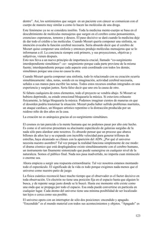 dentro”. Así, los sentimientos que surgen en un paciente con cáncer se comunican con el
cuerpo de manera muy similar a como lo hacen las moléculas de una droga.
Este fenómeno ya no se considera insólito. Toda la medicina mente-cuerpo se basa en el
descubrimiento de moléculas mensajeras que surgen en el cerebro como pensamientos,
creencias» esperanzas, temores y deseos. El paso decisivo se dará cuando la medicina deje
de dar todo el crédito a las moléculas. Cuando Mozart quería componer una sinfonía, su
intención evocaba la función cerebral necesaria. Sería absurdo decir que el cerebro de
Mozart quiso componer una sinfonía y entonces produjo moléculas mensajeras que se lo
informaran a él. La conciencia siempre está primero, y sus proyecciones, objetivas y
subjetivas, vienen después.
Esto nos lleva a un nuevo principio de importancia crucial, llamado “co-surgimiento
interdependiente simultáneo”: co~ surgimiento porque cada parte proviene de la misma
fuente; interdependiente porque cada aspecto está coordinado con todos los demás;
simultáneo porque una cosa no causa la otra.
Cuando Mozart quería componer una sinfonía, todo lo relacionado con su creación ocurría
simultáneamente: idea, notas, sonido en su imaginación, actividad cerebral necesaria,
señales a sus manos para escribir las notas. Todos estos recursos estaban integrados en una
experiencia y surgían juntos. Sería falso decir que uno era la causa de otro.
Si faltara cualquiera de estos elementos, todo el proyecto se vendría abajo. Si Mozart se
hubiera deprimido, su estado emocional bloquearía la música. Si estuviera exhausto
físicamente, la fatiga bloquearía la música. Podemos imaginar cientos de maneras en que
el desorden podría trastornar la situación: Mozart podía haber sufrido problemas maritales,
un ataque cardiaco, un bloqueo artístico repentino o la distracción producida por un
ruidoso niño de dos años en la casa.
La creación no es anárquica gracias al co-surgimiento simultáneo.
El cosmos es tan parecido a la mente humana que no podemos pasar por alto este hecho.
Es como si el universo presentara su alucinante espectáculo de galaxias surgidas de la
nada sólo para alardear ante nosotros. Es absurdo pensar que un proceso que abarca
billones de años luz y se expande con increíble velocidad para generar trillones de
estrellas, haya alcanzado su clímax con la aparición del ADN. ¿Por qué el universo
necesita nuestro asombro? Tal vez porque la realidad funciona simplemente de ese modo:
el drama cósmico que está desplegándose existe simultáneamente con el cerebro humano,
un instrumento tan finamente sintonizado que puede sumergirse en cualquier nivel de la
naturaleza. Somos el público final. Nada nos pasa inadvertido, no importa cuan minúsculo
o enorme sea.
Ahora empieza a surgir una respuesta extraordinaria: Tal vez nosotros estamos montando
todo el espectáculo. El significado de la vida es todo porque exigimos nada menos que el
universo como nuestro patio de juego.
La física cuántica reconoció hace mucho tiempo que el observador es el factor decisivo en
toda observación. Un electrón no tiene una posición fija en el espacio hasta que alguien lo
busca, y de repente surge justo donde se le buscó. Hasta ese momento sólo existe como
una onda que se propaga por todo el espacio. Esa onda puede convertirse en partícula en
cualquier lugar. Cada átomo del universo tiene una mínima posibilidad de ser localizado
tan lejos o cerca como sea posible.
El universo opera con un interruptor de sólo dos posiciones: encendido y apagado.
“Encendido” es el mundo material con todos sus acontecimientos y objetos. “Apagado” es

123

 