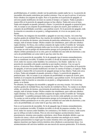 posibilidad pura, el vestidor a donde van las partículas cuando nadie las ve. La posición de
encendido sólo puede controlarse por medios externos. Una vez que lo activas, el universo
físico obedece un conjunto de reglas. Pero si lo percibes en la posición de apagado, el
universo puede modificarse sin tener en cuenta el tiempo y el espacio. Nada es pesado o
inamovible en la posición de apagado porque no hay objetos. Nada está cerca ni lejos.
Nada está atrapado en pasado, presente o futuro. La posición de apagado es potencial puro.
Ahí, tu cuerpo es un conjunto de posibilidades en espera de ocurrir, pero también es el
conjunto de posibilidades ocurridas y que podrían ocurrir. En la posición de apagado, toda
la creación se concentra en un punto y, milagrosamente, tú vives en ese punto; es tu
fuente.
No obstante, las imágenes de encendido y apagado no son muy exactas. Así como hay
muchos grados de realidad física, hay muchos de realidad no física. Tu cuerpo es un objeto
sólido, un remolino de átomos, una tormenta de partículas subatómicas y un fantasma de
energía, todo al mismo tiempo. Dichos estados son simultáneos, pero cada uno obedece
reglas distintas. En física, este confuso conjunto de reglas recibe el nombre de “jerarquía
enmarañada”. La palabra jerarquía indica que los niveles están apilados en cierto orden.
Tu cuerpo no está en peligro de desmoronarse porque en la jerarquía de las cosas, los
objetos sólidos permanecen en su sitio, pero en realidad eres una nube de electrones y una
curva de probabilidad, así como todo lo que hay entre las dos.
Esto es en la posición de encendido. En la de apagado rige el mismo enmarañamiento,
pero es totalmente invisible. El ámbito invisible se divide de maneras extrañas. En un
nivel, todos los sucesos están fundidos; los comienzos y los finales nadie las ve. La
posición de encendido sólo puede controlar-se por medios externos. Una vez que lo
activas, el universo físico obedece un conjunto de reglas. Pero si lo percibes en la posición
de apagado, el universo puede modificarse sin tener en cuenta el tiempo y el espacio. Nada
es pesado o inamovible en la posición de apagado porque no hay objetos. Nada está cerca
ni lejos. Nada está atrapado en pasado, presente o futuro. La posición de apagado es
potencial puro. Ahí, tu cuerpo es un conjunto de posibilidades en espera de ocurrir, pero
también es el conjunto de posibilidades ocurridas y que podrían ocurrir. En la posición de
apagado, toda la creación se concentra en un punto y, milagrosamente, tú vives en ese
punto; es tu fuente.
No obstante, las imágenes de encendido y apagado no son muy exactas. Así como hay
muchos grados de realidad física, hay muchos de realidad no física. Tu cuerpo es un objeto
sólido, un remolino de átomos, una tormenta de partículas subatómicas y un fantasma de
energía, todo al mismo tiempo. Dichos estados son simultáneos, pero cada uno obedece
reglas distintas. En física, este confuso conjunto de reglas recibe el nombre de “Jerarquía
enmarañada”. La palabra jerarquía índica que los niveles están apilados en cierto orden.
Tu cuerpo no está en peligro de desmoronarse porque en la jerarquía de las cosas, los
objetos sólidos permanecen en su sitio, pero en realidad eres una nube de electrones y una
curva de probabilidad, así como todo lo que hay entre las dos.
Esto es en la posición de encendido. En la de apagado rige el mismo enmarañamiento,
pero es totalmente invisible. El ámbito invisible se divide de maneras extrañas. En un
nivel, todos los sucesos están fundidos; los comienzos y los finales se tocan y nada ocurre
que no influya en todo lo demás. Pero en otro nivel algunos acontecimientos tienen
preeminencia; mientras unos pueden controlarse, otros flotan alrededor debido a que sus
vínculos de causa y efecto son débiles. Puedes encontrar una analogía en tu mente.
Algunos pensamientos te exigen que los acates mientras otros son caprichos pasajeros;
algunos muestran una lógica estricta mientras otros obedecen a asociaciones laxas. Los
acontecimientos del universo también son una mezcla de sucesos potenciales. Si lo deseas,

124

 