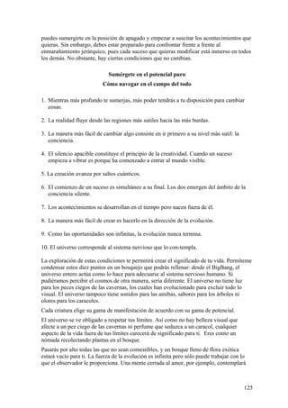 puedes sumergirte en la posición de apagado y empezar a suscitar los acontecimientos que
quieras. Sin embargo, debes estar preparado para confrontar frente a frente al
enmarañamiento jerárquico, pues cada suceso que quieras modificar está inmerso en todos
los demás. No obstante, hay ciertas condiciones que no cambian.
Sumérgete en el potencial puro
Cómo navegar en el campo del todo
1. Mientras más profundo te sumerjas, más poder tendrás a tu disposición para cambiar
cosas.
2. La realidad fluye desde las regiones más sutiles hacia las más burdas.
3. La manera más fácil de cambiar algo consiste en ir primero a su nivel más sutil: la
conciencia.
4. El silencio apacible constituye el principio de la creatividad. Cuando un suceso
empieza a vibrar es porque ha comenzado a entrar al mundo visible.
5. La creación avanza por saltos cuánticos.
6. El comienzo de un suceso es simultáneo a su final. Los dos emergen del ámbito de la
conciencia silente.
7. Los acontecimientos se desarrollan en el tiempo pero nacen fuera de él.
8. La manera más fácil de crear es hacerlo en la dirección de la evolución.
9. Como las oportunidades son infinitas, la evolución nunca termina.
10. El universo corresponde al sistema nervioso que lo con-templa.
La exploración de estas condiciones te permitirá crear el significado de tu vida. Permíteme
condensar estos diez puntos en un bosquejo que podrás rellenar: desde el BigBang, el
universo entero actúa como lo hace para adecuarse al sistema nervioso humano. Si
pudiéramos percibir el cosmos de otra manera, sería diferente. El universo no tiene luz
para los peces ciegos de las cavernas, los cuales han evolucionado para excluir todo lo
visual. El universo tampoco tiene sonidos para las amibas, sabores para los árboles ni
olores para los caracoles.
Cada criatura elige su gama de manifestación de acuerdo con su gama de potencial.
El universo se ve obligado a respetar tus límites. Así como no hay belleza visual que
afecte a un pez ciego de las cavernas ni perfume que seduzca a un caracol, cualquier
aspecto de la vida fuera de tus límites carecerá de significado para ti. Eres como un
nómada recolectando plantas en el bosque.
Pasarás por alto todas las que no sean comestibles, y un bosque lleno de flora exótica
estará vacío para ti. La fuerza de la evolución es infinita pero sólo puede trabajar con lo
que el observador le proporciona. Una mente cerrada al amor, por ejemplo, contemplará

125

 