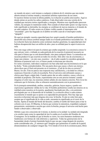 un mundo sin amor y será inmune a cualquier evidencia de él, mientras que una mente
abierta mirará el mismo mundo y encentrará infinitas expresiones de ese amor.
Si nuestros límites tuvieran la última palabra, la evolución no podría atravesarlos. Aquí es
donde entran en acción los saltos cuánticos. Cada observador crea una versión de la
realidad que encierra ciertos significados y energías. Mientras esos significados parezcan
válidos, las energías lo mantienen unido. Pero cuando el observador quiere ver algo nuevo,
todo significado se derrumba, las energías se combinan de nuevas maneras y el mundo da
un salto cuántico. El salto ocurre en el plano visible cuando el interruptor está
“encendido”, pero fue fraguado en el ámbito invisible cuan-do el interruptor estaba
“apagado”.
He aquí un ejemplo: nuestra capacidad para leer surgió cuando el hombre prehistórico
desarrolló una corteza cerebral aunque nadie en el mundo prehistórico necesitaba leer. Si
la evolución fuera tan aleatoria como sostienen muchos genetistas, la capacidad para leer
hubiera desaparecido hace un millón de años. pues su utilidad para la supervivencia era
nula.
Pero este rasgo sobrevivió para la criatura que estaba surgiendo. La conciencia conoce lo
que está por venir, e infunde en cada partícula de la creación el potencial necesario no
sólo para el futuro que se está desarrollando, sino para cualquier futuro. La naturaleza no
necesita predecir lo que ocurrirá en todos los niveles. Sólo abre vías de crecimiento, y
luego una criatura —en este caso, nosotros— da el salto cuando lo considera apropiado.
Mientras el potencial esté vivo, el futuro puede evolucionar por elección.
En varias ocasiones, individuos suspicaces me han seña-lado una inconsistencia en lo que
he dicho. “Estás contradiciéndote. Por una parte dices que causa y efecto son eternos;
ahora dices que el final está presente en el comienzo. ¿Cuál de los dos es correcto?”
Bueno, los dos. Ésta no parece una respuesta muy satisfactoria, y sin duda los críticos
suspicaces fruncirán el ceño al escucharla. Pero el universo está utilizando causas y
efectos para llegar a algún lado. Cuando quiere dar un salto cuántico, causa y efecto se
amoldan al propósito. (De hecho, experimentas esto en este preciso instante: cuando
imaginas el color rojo, tus neuronas emiten señales de una manera concreta. Pero tú no les
ordenaste que lo hicieran; ellas se alinearon automáticamente con tu pensamiento.)
En la jerarquía enmarañada, amibas, caracoles, galaxias, hoyos negros y quarks son
expresiones igualmente válidas de la vida. El hombre prehistórico estaba tan inmerso en su
realidad como nosotros en la nuestra, igualmente fascinado por ella, y era asimismo
privilegiado por ver el desarrollo de la realidad. La evolución ofrece a cada criatura
exactamente el mundo que se ajusta a su capacidad de percepción. Pero hay algo que
necesita evolucionar más que ninguna otra cosa: la brecha. Si aún no estás listo para
aceptar que el significado de la vida es todo, encuentra tu significado en el cierre de la
brecha. Aparta al mundo del borde del desastre; cambia el rumbo del futuro para evitar la
colisión con el caos. El Dharma, la fuerza que sostiene la naturaleza, respaldará cualquier
pensamiento, sentimiento o acción que cierre la brecha, porque el universo está hecho para
fundir a observador y observado.
Debido a que eres consciente de ti mismo, tu destino es la unidad. La unidad está integrada
a tu cerebro tanto como la capacidad de leer lo estaba en el cerebro del Hombre de
Cromagnon. En la medida en que la brecha se cierre, los seres humanos modernos nos
fundiremos con formas de vida inferiores y superiores. Todas las generaciones de la
humanidad, desde el primer homínido hasta lo que sea que venga después de nosotros,
serán consideradas una. ¿Y entonces qué? Imagino que quitaremos el cuadro de la pared,
distanciándonos de cualquier imagen fija. Vivir desde el nivel de la existencia pura, libres

126

 