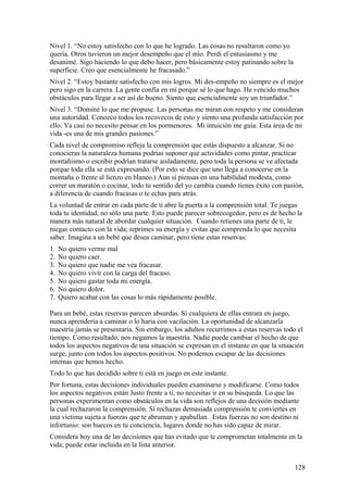 Nivel 1. “No estoy satisfecho con lo que he logrado. Las cosas no resultaron como yo
quería. Otros tuvieron un mejor desempeño que el mío. Perdí el entusiasmo y me
desanimé. Sigo haciendo lo que debo hacer, pero básicamente estoy patinando sobre la
superficie. Creo que esencialmente he fracasado.”
Nivel 2. “Estoy bastante satisfecho con mis logros. Mi des-empeño no siempre es el mejor
pero sigo en la carrera. La gente confía en mí porque sé lo que hago. He vencido muchos
obstáculos para llegar a ser así de bueno. Siento que esencialmente soy un triunfador.”
Nivel 3. “Dominé lo que me propuse. Las personas me miran con respeto y me consideran
una autoridad. Conozco todos los recovecos de esto y siento una profunda satisfacción por
ello. Ya casi no necesito pensar en los pormenores. Mi intuición me guía. Esta área de mi
vida -es una de mis grandes pasiones.”
Cada nivel de compromiso refleja la comprensión que estás dispuesto a alcanzar. Si no
conocieras la naturaleza humana podrías suponer que actividades como pintar, practicar
montañismo o escribir podrían tratarse aisladamente, pero toda la persona se ve afectada
porque toda ella se está expresando. (Por esto se dice que uno llega a conocerse en la
montaña o frente al lienzo en blanco.) Aun si piensas en una habilidad modesta, como
correr un maratón o cocinar, todo tu sentido del yo cambia cuando tienes éxito con pasión,
a diferencia de cuando fracasas o te echas para atrás.
La voluntad de entrar en cada parte de ti abre la puerta a la comprensión total. Te juegas
toda tu identidad, no sólo una parte. Esto puede parecer sobrecogedor, pero es de hecho la
manera más natural de abordar cualquier situación. Cuando retienes una parte de ti, le
niegas contacto con la vida; reprimes su energía y evitas que comprenda lo que necesita
saber. Imagina a un bebé que desea caminar, pero tiene estas reservas:
1.
2.
3.
4.
5.
6.
7.

No quiero verme mal
No quiero caer.
No quiero que nadie me vea fracasar.
No quiero vivir con la carga del fracaso.
No quiero gastar toda mi energía.
No quiero dolor.
Quiero acabar con las cosas lo más rápidamente posible.

Para un bebé, estas reservas parecen absurdas. Si cualquiera de ellas entrara en juego,
nunca aprendería a caminar o lo haría con vacilación. La oportunidad de alcanzarla
maestría jamás se presentaría. Sin embargo, los adultos recurrimos a estas reservas todo el
tiempo. Como resultado, nos negamos la maestría. Nadie puede cambiar el hecho de que
todos los aspectos negativos de una situación se expresan en el instante en que la situación
surge, junto con todos los aspectos positivos. No podemos escapar de las decisiones
internas que hemos hecho.
Todo lo que has decidido sobre ti está en juego en este instante.
Por fortuna, estas decisiones individuales pueden examinarse y modificarse. Como todos
los aspectos negativos están Justo frente a ti, no necesitas ir en su búsqueda. Lo que las
personas experimentan como obstáculos en la vida son reflejos de una decisión mediante
la cual rechazaron la comprensión. Sí rechazas demasiada comprensión te conviertes en
una víctima sujeta a fuerzas que te abruman y apabullan. Estas fuerzas no son destino ni
infortunio: son huecos en tu conciencia, lugares donde no has sido capaz de mirar.
Considera hoy una de las decisiones que has evitado que te comprometan totalmente en la
vida; puede estar incluida en la lista anterior.
128

 