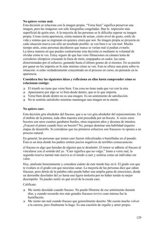 No quiero verme mal.
Esta decisión se relaciona con la imagen propia. “Verse bien” significa preservar una
imagen, pero las imágenes son sólo fotografías congeladas. Dan la impresión más
superficial de quién eres. A la mayoría de las personas se le dificulta superar su imagen
propia. Crean cierta apariencia, cierta manera de actuar, cierto nivel de gusto, estilo de
vida y estatus que se engranan en quienes creen que son. Su imagen propia se proyecta en
cada situación nueva con sólo un resultado posible: se ven bien o se ven mal. Mucho
tiempo atrás, estas personas decidieron que nunca se verían mal sí podían evitarlo.
La única manera en que puedes contrarrestar esta decisión es mediante tu voluntad de
olvidar cómo te ves. Estoy seguro de que has visto filmaciones en cámara lenta de
corredores olímpicos cruzando la línea de meta, empapados en sudor, las caras
distorsionadas por el esfuerzo, gastando hasta el último gramo de sí mismos. En su pasión
por ganar no les importa en lo más mínimo cómo se ven. Esto te ofrece una pista sobre tu
situación: si estás verdaderamente concentrado en el proceso en curso, no pensarás en tu
apariencia.
Considera hoy las siguientes ideas y reflexiona en ellas hasta comprender cómo se
relacionan contigo:





El triunfo no tiene que verse bien. Una cosa no tiene nada que ver con la otra.
Apasionarse por algo se ve bien desde dentro, que es lo que importa.
Verse bien desde dentro no es una imagen. Es un sentimiento de satisfacción.
No te sentirás satisfecho mientras mantengas una imagen en tu mente.

No quiero caer.
Esta decisión gira alrededor del fracaso, que a su vez gira alrededor del enjuiciamiento. En
el ámbito de la pintura, toda obra maestra está precedida por un boceto. A veces estos
bocetos son unos cuantos garabatos burdos, otras requieren años y decenas de intentos.
¿Fracasó el pintor cuando hizo un boceto? No, porque dominar una habilidad requiere
etapas de desarrollo. Si consideras que tus primeros esfuerzos son fracasos» te opones a un
proceso natural.
En general, las personas que temen caer fueron ridiculizadas o humilladas en el pasado.
Ésta es un área donde los padres emiten juicios negativos de terribles consecuencias:
el fracaso es algo que heredas de alguien que te desalentó. El temor se adhiere al fracaso al
vincularse con el sentido del yo. “Caer significa que no valgo.” Junto a verse mal, la
segunda reserva mental más nociva es el miedo a caer y sentirse como un individuo sin
valor.
Hoy, analízate honestamente y considera cuánto de este miedo hay en ti. El grado con que
te evalúes es el grado con que necesitas sanar. La mayoría de las personas dice que odian
fracasar, pero detrás de la palabra odio puede haber una amplia gama de emociones, desde
un derrumbe desolador del yo hasta una ligera molestia por no haber tenido tu mejor
desempeño. Tú puedes sentir en qué nivel de la escala caes.
Califícate:




Me siento desolado cuando fracaso. No puedo librarme de ese sentimiento durante
días, y cuando recuerdo mis más grandes fracasos revivo cuan intensa fue la
humillación.
Me siento tan mal cuando fracaso que generalmente deserto. Me cuesta mucho volver
a la carrera, pero finalmente lo hago. Es una cuestión de orgullo y amor propio.

129

 