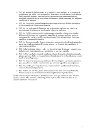 

Sí O No A niños de distintos países se les leyó un texto en Japonés y se les preguntó si
consideraban que habían escuchado palabras sin sentido o un bello poema en este idioma.
Todos los niños japoneses contestaron correctamente pero, de manera significativa,
también la mayoría de los de otros países, quienes nunca habían escuchado una palabra de
este idioma en sus vidas.



Sí O No Una persona siente el momento exacto en que su gemelo idéntico muere en un
accidente a miles de kilómetros de distancia.



Sí O No Las luciérnagas de Indonesia, que se cuentan por millones, son capaces de
sincronizar sus destellos en un área de varios kilómetros cuadrados.



Sí O No En África, ciertos árboles podados en exceso pueden avisar a otros situados a
kilómetros de distancia que incrementen la cantidad de tanina en sus hojas, sustancia
química que las vuelve incomibles para los animales. Estos árboles reciben el mensaje y
modifican su composición química.



Sí O No Gemelos separados al momento de nacer se encuentran años después y descubren
que se han casado con mujeres del mismo nombre y en el mismo año, y que tienen el
mismo número de hijos.



Sí O No La hembra del albatros vuelve con alimento al lugar de crianza y encuentra a sus
polluelos entre cientos de miles de aves idénticas en una playa atestada.



Sí O No Una vez al año, durante la luna llena, millones de cangrejos herradura salen a la
playa a aparearse. Todos responden al mismo llamado desde las profundidades del océano
donde la luz no llega jamás.



Sí O No Cuando las moléculas de aire hacen vibrar tus tímpanos -de manera similar a un
palo que golpea un platillo- escuchas voces que reconoces y palabras que comprendes.



Sí O No Aislados, el sodio y el cloro son venenos mortales. Combinados forman la sal,
sustancia fundamental para la vida.



Sí O No Para leer esta frase, varios millones de neuronas de tu corteza cerebral deben
formar de manera instantánea una estructura completamente original e inédita.

No hay calificación para este ejercicio, pero tenlo a mano hasta que termines el libro. Entonces
reléelo y verifica sí tus creencias cambiaron y puedes explicar estos hechos con base en los
secretos espirituales considerados.

13

 