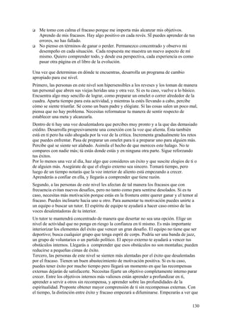 



Me tomo con calma el fracaso porque me importa más alcanzar mis objetivos.
Aprendo de mis fracasos. Hay algo positivo en cada revés. SÍ puedes aprender de tus
errores, no has fallado.
No pienso en términos de ganar o perder. Permanezco concentrado y observo mi
desempeño en cada situación. Cada respuesta me muestra un nuevo aspecto de mí
mismo. Quiero comprender todo, y desde esa perspectiva, cada experiencia es como
pasar otra página en el libro de la evolución.

Una vez que determinas en dónde te encuentras, desarrolla un programa de cambio
apropiado para ese nivel.
Primero, las personas en este nivel son hipersensibles a los reveses y los toman de manera
tan personal que abren sus viejas heridas una y otra vez. Si es tu caso, vuelve a lo básico.
Encuentra algo muy sencillo de lograr, como preparar un omelet o correr alrededor de la
cuadra. Aparta tiempo para esta actividad, y mientras la estés llevando a cabo, percibe
cómo se siente triunfar. Sé como un buen padre y elógiate. Si las cosas salen un poco mal,
piensa que no hay problema. Necesitas reformatear tu manera de sentir respecto de
establecer una meta y alcanzarla.
Dentro de ti hay una voz desalentadora que percibes muy pronto y a la que das demasiado
crédito. Desarrolla progresivamente una conexión con la voz que alienta. Ésta también
está en tí pero ha sido ahogada por la voz de la crítica. Incrementa gradualmente los retos
que puedes enfrentar. Pasa de preparar un omelet para ti a preparar uno para alguien más.
Percibe qué se siente ser alabado. Asimila el hecho de que mereces este halago. No te
compares con nadie más; tú estás donde estás y en ninguna otra parte. Sigue reforzando
tus éxitos.
Por lo menos una vez al día, haz algo que consideres un éxito y que suscite elogios de ti o
de alguien más. Asegúrate de que el elogio externo sea sincero. Tomará tiempo, pero
luego de un tiempo notarás que la voz interior de aliento está empezando a crecer.
Aprenderás a confiar en ella, y llegarás a comprender que tiene razón.
Segundo, a las personas de este nivel les afectan de tal manera los fracasos que con
frecuencia evitan nuevos desafíos, pero no tanto como para sentirse desolados. Si es tu
caso, necesitas más motivación porque estás en la frontera entre querer ganar y el temor al
fracaso. Puedes inclinarte hacia uno u otro. Para aumentar tu motivación puedes unirte a
un equipo o buscar un tutor. El espíritu de equipo te ayudará a hacer caso omiso de las
voces desalentadoras de tu interior.
Un tutor te mantendrá concentrado de manera que desertar no sea una opción. Elige un
nivel de actividad que no ponga en riesgo la confianza en tí mismo. Es más importante
interiorizar los elementos del éxito que vencer un gran desafío. El equipo no tiene que ser
deportivo; busca cualquier grupo que tenga esprit de corps. Podría ser una banda de jazz,
un grupo de voluntarios o un partido político. El apoyo externo te ayudará a vencer tus
obstáculos internos. Llegarás a comprender que esos obstáculos no son montañas; pueden
reducirse a pequeñas cimas de éxito.
Tercero, las personas de este nivel se sienten más alentadas por el éxito que desalentadas
por el fracaso. Tienen un buen abastecimiento de motivación positiva. Si es tu caso,
puedes tener éxito por mucho tiempo pero llegará un momento en que las recompensas
externas dejarán de satisfacerte. Necesitas fijarte un objetivo completamente interno parar
crecer. Entre los objetivos internos más valiosos están aprender a profundizar en tí,
aprender a servir a otros sin recompensa, y aprender sobre las profundidades de la
espiritualidad. Proponte obtener mayor comprensión de ti sin recompensas externas. Con
el tiempo, la distinción entre éxito y fracaso empezará a difuminarse. Empezarás a ver que
130

 