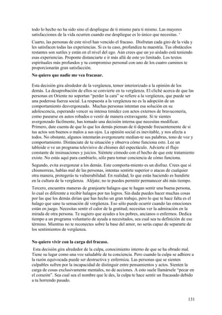 todo lo hecho no ha sido sino el despliegue de ti mismo para ti mismo. Las mayores
satisfacciones de la vida ocurren cuando ese despliegue es lo único que necesitas. ‘
Cuarto, las personas de este nivel han vencido el fracaso. Disfrutan cada giro de la vida y
les satisfacen todas las experiencias. Si es tu caso, profundiza tu maestría. Tus obstáculos
restantes son sutiles y están en el nivel del ego. Aún crees que un yo aislado está teniendo
esas experiencias. Proponte distanciarte e ir más allá de este yo limitado. Los textos
espirituales más profundos y tu compromiso personal con uno de los cuatro caminos te
proporcionarán gran satisfacción.
No quiero que nadie me vea fracasar.
Esta decisión gira alrededor de la vergüenza, temor interiorizado a la opinión de los
demás. La desaprobación de ellos se convierte en tu vergüenza. El cliché acerca de que las
personas en Oriente no soportan “perder la cara” se refiere a la vergüenza, que puede ser
una poderosa fuerza social. La respuesta a la vergüenza no es la adopción de un
comportamiento desvergonzado. Muchas personas intentan esa solución en su
adolescencia, esperando vencer su intensa timidez con actos externos de bravuconería,
como pasearse en autos robados o vestir de manera extravagante. Si te sientes
avergonzado fácilmente, has tomado una decisión interna que necesitas modificar.
Primero, date cuenta de que lo que los demás piensan de tí depende frecuentemente de si
tus actos son buenos o malos a sus ojos. La opinión social es inevitable, y nos afecta a
todos. No obstante, algunos intentarán avergonzarte median-te sus palabras, tono de voz y
comportamiento. Distánciate de tu situación y observa cómo funciona esto. Lee un
tabloide o ve un programa televisivo de chismes del espectáculo. Advierte el flujo
constante de insinuaciones y juicios. Siéntete cómodo con el hecho de que este tratamiento
existe. No estás aquí para cambiarlo, sólo para tomar conciencia de cómo funciona.
Segundo, evita avergonzar a los demás. Este comporta-miento es un disfraz. Crees que sí
chismorreas, hablas mal de las personas, intentas sentirte superior o atacas de cualquier
otra manera, protegerás tu vulnerabilidad. En realidad, lo que estás haciendo es hundirte
en la cultura de la vergüenza. Aléjate; no te puedes permitir permanecer ahí más tiempo.
Tercero, encuentra maneras de granjearte halagos que te hagan sentir una buena persona,
lo cual es diferente a recibir halagos por tus logros. Sin duda puedes hacer muchas cosas
por las que los demás dirían que has hecho un gran trabajo, pero lo que te hace falta es el
halago que sane tu sensación dé vergüenza. Eso sólo puede ocurrir cuando las emociones
están en juego. Necesitas sentir el calor de la gratitud; necesitas ver la admiración en la
mirada de otra persona. Te sugiero que ayudes a los pobres, ancianos o enfermos. Dedica
tiempo a un programa voluntario de ayuda a necesitados, sea cual sea tu definición de ese
término. Mientras no te reconectes sobre la base del amor, no serás capaz de separarte de
los sentimientos de vergüenza.
No quiero vivir con la carga del fracaso.
Esta decisión gira alrededor de la culpa, conocimiento interno de que se ha obrado mal.
Tiene su lugar como una voz saludable de tu conciencia. Pero cuando la culpa se adhiere a
la razón equivocada puede ser destructiva y enfermiza. Las personas que se sienten
culpables sufren por la incapacidad de distinguir entre pensamientos y actos. Sienten la
carga de cosas exclusivamente mentales, no de acciones. A esto suele llamársele “pecar en
el corazón”. Sea cual sea el nombre que le des, la culpa te hace sentir un fracasado debido
a tu horrendo pasado.

131

 