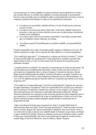 Las personas que se sienten culpables no quieren enfrentar nuevos desafíos por miedo a
que, cuando fracasen, se sentirán más culpables y la carga del pasado se incrementará.
Esto les suena razonable, pero en realidad la culpa es extremadamente irracional. Como la
vergüenza, podemos descomponer la culpa en sus ingredientes irracionales:
:;








La culpa no es una medida confiable del bien y el mal. Puede hacerte sufrir por
razones triviales.
La culpa es una manta que quiere cubrir todo. Te ha sentir culpable respecto de
personas y cosas que no tienen relación con tus actos excepto porque casualmente
estaban en los alrededores.
• La culpa te hace sentir excesivamente responsable. Crees haber causado males
que, en realidad no tienen nada que ver contigo.
• La culpa es parcial. Invariablemente te considera culpable, sin oportunidad de
indulto.

Cuando comprendes estos cuatro enunciados puedes empezar a aplicarlos en tu caso. No
intentes ahuyentar la culpa. Ten tu reacción de culpa, déjala ser, y entonces pregúntate:
"¿En verdad hice algo malo?" "¿Condenaría yo a alguien que hiciera lo mismo?" "¿Actué
lo mejor posible dadas las circunstancias?" Estas preguntas te ayudarán a percibir más
objetivamente el bien y el mal. Si tienes duda, busca la opinión de una persona poco
inclinada a inculpar.
"¿A quién lastimé en realidad?" Sé específico; no permitas que la culpa sea una manta. Tal
vez descubras que en realidad jamás lastimaste a nadie. SÍ aún crees que lo hiciste, ve
con la persona y pregúntale cómo se siente al respecto. Comenta tus acciones. Intenta
llegar al punto donde puedas disculparte. Escribe la disculpa en un papel. Cuando la voz
de la culpa te acuse de nuevo, toma el papel que demuestra que has sido perdonado y di:
"¿Lo ves? No importa que quieras hacerme sentir así. La persona que lastimé ya no se preocupa por esto".
"¿En verdad soy el responsable aquí? ¿Cuál fue mi participación? ¿Jugaron mis acciones
un papel importante o secundario?" Sólo eres responsable de las acciones que realizaste o
que no realizaste. Sé específico. Detalla esas acciones; no las exageres y no caigas en la
idea irracional de que eres totalmente responsable sólo porque estabas ahí. Muchas
situaciones familiares nos sumergen en una sensación general de culpa compartida; pero si
eres específico y te responsabilizas de lo que en realidad dijiste e hiciste, no lo de lo que
dijeron e hicieron quienes estaban alrededor, puedes disipar el sentimiento de ser
responsable de todo.
"¿Qué cosas buenas he hecho para compensar las malas? ¿Cuándo habré hecho lo
suficiente para dejar esto atrás? ¿Estoy listo para perdonarme?" Todas las malas acciones
tienen su límite, después del cual eres perdonado e indultado. Pero como hemos visto, la
voz interna de la culpa es parcial: eres culpable desde el momento en que entras al tribunal
y sigues siéndolo por siempre. Piensa en cualquier acción que te produzca culpa y escribe
el día en que serás perdonado. Haz todo lo que puedas para compensar tu mala acción y
cuando llegue el día de la liberación, toma tu indulto y aléjate. Ninguna

132

 