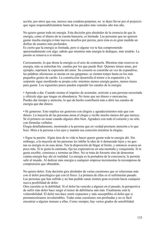 acción, por atroz que sea, merece una condena perpetua; no te dejes llevar por el prejuicio
que sigue responsabilizándote hasta de tus pecados más veniales año tras año.
No quiero gastar toda mi energía. Esta decisión gira alrededor de la creencia de que la
energía, como el dinero de tu cuenta bancaria, es limitada. Las personas que no quieren
gastar mucha energía evitan nuevos desafíos por pereza, pero ésta es en gran medida un
disfraz de asuntos más profundos.
Es cierto que la energía es limitada, pero si alguna vez te has comprometido
apasionadamente con algo, sabrás que mientras más energía le dediques, más tendrás. La
pasión se renueva a sí misma.
Curiosamente, lo que drena la energía es el acto de contenerla. Mientras más reserves tu
energía, más se estrechan los canales por los que puede fluir. Quienes temen amar, por
ejemplo, reprimen la expresión del amor. Su corazón se constriñe en vez de expandirse;
las palabras afectuosas se atoran en sus gargantas; se sienten torpes hasta en los más
pequeños gestos de cariño. La constricción desarrolla el temor a la expansión y la
serpiente sigue mordiendo su propia cola: mientras menos energía gastes, menos tienes
para gastar. Los siguientes pasos pueden expandir los canales de la energía:
• Aprende a dar. Cuando sientas el impulso de acumular, acércate a una persona necesitada
y ofrécele algo que tengas en abundancia. No tiene que ser dinero o mercancías.
Puedes dar tiempo y atención, lo que de hecho contribuirá más a abrir tus canales de
energía que dar dinero.
• Sé generoso. Esto implica ser generoso con elogios y agradecimientos más que con
dinero. La mayoría de las personas ansia el elogio y recibe mucho menos del que merece.
Sé el primero en notar cuando alguien obre bien. Agradece con todo el corazón y no sólo
con fórmulas verbales.
Elogia detalladamente, mostrando a la persona que en verdad prestaste atención a lo que
hizo. Mira a la persona a los ojos y mantén esa conexión mientras la elogias.
• Sigue tu pasión. Algún área de tu vida te hacer querer gastar toda tu energía ahí. Sin
embargo, a la mayoría de las personas les inhibe la idea de ir demasiado lejos y no gastan su energía ni en esas áreas. Ten la disposición de llegar al límite, y entonces avanza un
poco más. Si te gusta la caminata, fija tus expectativas en una montaña y conquístala. Si te
gusta escribir, comienza y termina un libro. No se trata de forzarte sino de demostrar
cuánta energía hay ahí en realidad. La energía es la portadora de la conciencia; le permite
salir al mundo. Al dedicar más energía a cualquier empresa incrementas la recompensa de
comprensión que obtendrás.
No quiero dolor. Esta decisión gira alrededor de varias cuestiones que se relacionan más
con el dolor psicológico que con el físico. La primera de ellas es el sufrimiento pasado.
Las personas que han sufrido y no han podido sanar sienten gran aversión hacía cualquier
nueva posibilidad de dolor.
Otra cuestión es la debilidad. Si el dolor ha vencido a alguien en el pasado, la perspectiva
de sufrir más dolor hace surgir el temor de debilitarse aún más. Finalmente está la
vulnerabilidad. El dolor nos hace sentir expuestos y más susceptibles al dolor que si
permaneciéramos invulnerables. Todas estas cuestiones son profundas y no es fácil
encontrar a alguien inmune a ellas. Como siempre, hay varios grados de sensibilidad.

133

 
