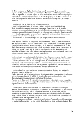 El dolor es neutral en el plan cósmico. En el mundo material, el dolor nos motiva
negativamente y el placer lo hace positivamente. Aprender a ser libres significa que tus
actos no dependen de accionar alguno de estos interruptores. No hay desafío mayor, pues
todos estamos profundamente inmersos en el ciclo de placer y dolor. Sólo alcanzando el
nivel del testigo puedes notar cuan incómodo te sientes cuando el placer o el dolor te
impulsan.
Quiero acabar con las cosas lo más rápidamente posible.
Esta decisión gira alrededor de la impaciencia. Cuando tu mente está inquieta y
desorganizada no puedes evitar sentirte impaciente. Careces del nivel de atención
necesario para tomarte tu tiempo y ser paciente. Las personas que se contienen porque no
pueden prestar suficiente atención también se privan de nuevos desafíos. Su comprensión
se ve forzada a permanecer en un nivel muy superficial. Irónicamente, el tiempo no es
esencial para una respuesta atenta.
Lo que importa no es cuánto tiempo sino con qué profundidad prestas atención.
En la película Amadeus, un compositor muy competente, Salieri, se siente atormentado
por el genio de Mozart, su rival. Mozart no era mejor persona que Salieri: para favorecer
el dramatismo, la película convierte a Mozart en un hedonista vanidoso y pueril. Él no
dedicaba más tiempo a componer que Salieri; no era más favorecido por los patrones; no
asistió más tiempo a la escuela de música. Salieri culpaba a Dios por esta flagrante
iniquidad de dones, y casi todos hacemos inconscientemente lo mismo cuando conocemos
a alguien que excede por mucho nuestras capacidades.
La impaciencia está arraigada en la frustración. Nos rehusamos a prestar atención porque
los resultados no ocurren con suficiente rapidez o no producen suficientes recompensas.
La mente prefiere alejarse de esta fuente potencial de incomodidad. Si te impacientas
fácilmente, probablemente responsabilizas a las circunstancias externas. El tránsito no
avanza con suficiente rapidez, la fila para pagar en el supermercado dura una eternidad;
cuando pides a alguien que realice una tarea, siempre arrastra los pies.
La proyección de tu impaciencia en el mundo externo es una defensa, una manera de
desviar el miedo a la ineptitud.
En los casos más graves del transtorno por déficit de atención, especialmente en niños, ese
miedo siempre está detrás de la falta de atención. Las personas impacientes están
demasiado desalentadas como para profundizar demasiado.
Aun sin un rival del genio de Mozart, todos nos sentimos intimidados por un competidor
interno y misterioso, alguien que por definición es mejor que nosotros. Este fantasma nos
expulsa de nuestra propia conciencia.
La impaciencia termina cuando vuelves a tu interior con la confianza suficiente para
permitir que la conciencia se despliegue. La confianza no puede forzarse. Te considerarás
apto cuando experimentes niveles más y más profundos de comprensión. Si eres
impaciente, necesitas enfrentar la realidad de que no eres el mejor en nada, ni necesitas
serlo. Detente cuando te sientas eclipsado por genios, riquezas, estatus o logros mayores.
La única persona real dentro de tí eres tú.
Esa persona es una semilla cuyo crecimiento es ilimitado. Para que las semillas germinen
es necesario alimentarlas, y en este caso la alimentación se logra prestando atención. Ten

134

 