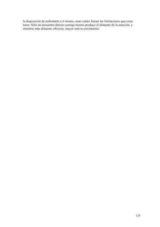 la disposición de enfrentarte a tí mismo, sean cuales fueren las limitaciones que creas
tener. Sólo un encuentro directo contigo mismo produce el alimento de la atención, y
mientras más alimento ofrezcas, mayor será tu crecimiento.

135

 