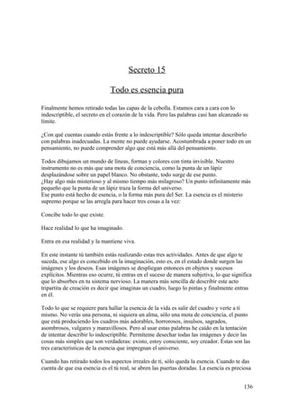 Secreto 15
Todo es esencia pura
Finalmente hemos retirado todas las capas de la cebolla. Estamos cara a cara con lo
indescriptible, el secreto en el corazón de la vida. Pero las palabras casi han alcanzado su
límite.
¿Con qué cuentas cuando estás frente a lo indescriptible? Sólo queda intentar describirlo
con palabras inadecuadas. La mente no puede ayudarse. Acostumbrada a poner todo en un
pensamiento, no puede comprender algo que está más allá del pensamiento.
Todos dibujamos un mundo de líneas, formas y colores con tinta invisible. Nuestro
instrumento no es más que una mota de conciencia, como la punta de un lápiz
desplazándose sobre un papel blanco. No obstante, todo surge de ese punto.
¿Hay algo más misterioso y al mismo tiempo más milagroso? Un punto infinitamente más
pequeño que la punta de un lápiz traza la forma del universo.
Ese punto está hecho de esencia, o la forma más pura del Ser. La esencia es el misterio
supremo porque se las arregla para hacer tres cosas a la vez:
Concibe todo lo que existe.
Hace realidad lo que ha imaginado.
Entra en esa realidad y la mantiene viva.
En este instante tú también estás realizando estas tres actividades. Antes de que algo te
suceda, ese algo es concebido en la imaginación, esto es, en el estado donde surgen las
imágenes y los deseos. Esas imágenes se despliegan entonces en objetos y sucesos
explícitos. Mientras eso ocurre, tú entras en el suceso de manera subjetiva, lo que significa
que lo absorbes en tu sistema nervioso. La manera más sencilla de describir este acto
tripartita de creación es decir que imaginas un cuadro, luego lo pintas y finalmente entras
en él.
Todo lo que se requiere para hallar la esencia de la vida es salir del cuadro y verte a tí
mismo. No verás una persona, ni siquiera un alma, sólo una mota de conciencia, el punto
que está produciendo los cuadros más adorables, horrorosos, insulsos, sagrados,
asombrosos, vulgares y maravillosos. Pero al usar estas palabras he caído en la tentación
de intentar describir lo indescriptible. Permíteme desechar todas las imágenes y decir las
cosas más simples que son verdaderas: existo, estoy consciente, soy creador. Éstas son las
tres características de la esencia que impregnan el universo.
Cuando has retirado todos los aspectos irreales de tí, sólo queda la esencia. Cuando te das
cuenta de que esa esencia es el tú real, se abren las puertas doradas. La esencia es preciosa
136

 