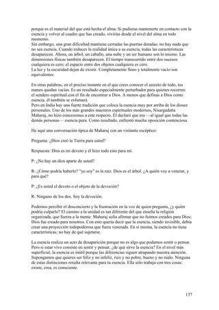 porque es el material del que está hecha el alma. Si pudieras mantenerte en contacto con la
esencia y volver al cuadro que has creado, vivirías desde el nivel del alma en todo
momento.
Sin embargo, una gran dificultad mantiene cerradas las puertas doradas: no hay nada que
no sea esencia. Cuando reduces la realidad única a su esencia, todas las características
desaparecen. Ahora, un árbol, un caballo, una nube y un ser humano son lo mismo. Las
dimensiones físicas también desaparecen. El tiempo transcurrido entre dos sucesos
cualquiera es cero; el espacio entre dos objetos cualquiera es cero.
La luz y la oscuridad dejan de existir. Completamente lleno y totalmente vacío son
equivalentes.
En otras palabras, en el preciso instante en el que crees conocer el secreto de todo, tus
manos quedan vacías. Es un resultado especialmente perturbador para quienes recorren
el sendero espiritual con el fin de encontrar a Dios. A menos que definas a Dios como
esencia, él también se esfumará.
Pero en India hay una fuerte tradición que coloca la esencia muy por arriba de los dioses
personales. Uno de los más grandes maestros espirituales modernos, Nisargadatta
Maharaj, no hizo concesiones a este respecto. Él declaró que era —al igual que todas las
demás personas— esencia pura. Como resultado, enfrentó mucha oposición contenciosa.
He aquí una conversación típica de Maharaj con un visitante escéptico:
Pregunta: ¿Dios creó la Tierra para usted?
Respuesta: Dios es mi devoto y él hizo todo esto para mí.
P: ¿No hay un dios aparte de usted?
R: ¿Cómo podría haberlo? "yo soy" es la raíz. Dios es el árbol. ¿A quién voy a venerar, y
para qué?
P: ¿Es usted el devoto o el objeto de la devoción?
R: Ninguno de los dos. Soy la devoción.
Podemos percibir el desconcierto y la frustración en la voz de quien pregunta, ¿y quién
podría culparlo? El camino a la unidad es tan diferente del que enseña la religión
organizada, que fuerza a la mente. Maharaj solía afirmar que no fuimos creados para Dios;
Dios fue creado para nosotros. Con esto quería decir que la esencia, siendo invisible, debía
crear una proyección todopoderosa que fuera venerada. En sí misma, la esencia no tiene
características; no hay de qué sujetarse.
La esencia realiza un acto de desaparición porque no es algo que podamos sentir o pensar.
Pero si estar vivo consiste en sentir y pensar, ¿de qué sirve la esencia? En el nivel más
superficial, la esencia es inútil porque las diferencias siguen atrapando nuestra atención.
Supongamos que quieres ser feliz y no infeliz, rico y no pobre, bueno y no malo. Ninguna
de estas distinciones resulta relevante para tu esencia. Ella sólo trabaja con tres cosas:
existe, crea, es consciente.

137

 