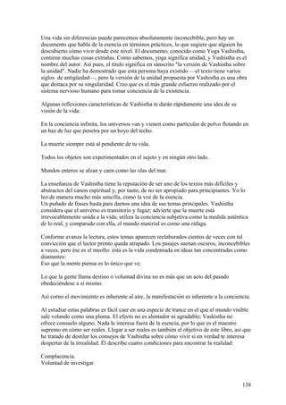 Una vida sin diferencias puede parecemos absolutamente inconcebible, pero hay un
documento que habla de la esencia en términos prácticos, lo que sugiere que alguien ha
descubierto cómo vivir desde este nivel. El documento, conocido como Yoga Vashistha,
contiene muchas cosas extrañas. Como sabemos, yoga significa unidad, y Vashistha es el
nombre del autor. Así pues, el título significa en sánscrito "la versión de Vashistha sobre
la unidad". Nadie ha demostrado que esta persona haya existido —el texto tiene varios
siglos de antigüedad—, pero la versión de la unidad propuesta por Vashistha es una obra
que destaca por su singularidad. Creo que es el más grande esfuerzo realizado por el
sistema nervioso humano para tomar conciencia de la existencia.
Algunas reflexiones características de Vashistha te darán rápidamente una idea de su
visión de la vida:
En la conciencia infinita, los universos van y vienen como partículas de polvo flotando en
un haz de luz que penetra por un hoyo del techo.
La muerte siempre está al pendiente de tu vida.
Todos los objetos son experimentados en el sujeto y en ningún otro lado.
Mundos enteros se alzan y caen como las olas del mar.
La enseñanza de Vashistha tiene la reputación de ser uno de los textos más difíciles y
abstractos del canon espiritual y, por tanto, de no ser apropiado para principiantes. Yo lo
leo de manera mucho más sencilla, como la voz de la esencia.
Un puñado de frases basta para darnos una idea de sus temas principales. Vashistha
considera que el universo es transitorio y fugaz; advierte que la muerte está
irrevocablemente unida a la vida; utiliza la conciencia subjetiva como la medida auténtica
de lo real, y comparado con ella, el mundo material es como una ráfaga.
Conforme avanza la lectura, estos temas aparecen reelaborados cientos de veces con tal
convicción que el lector pronto queda atrapado. Los pasajes suenan oscuros, inconcebibles
a veces, pero ése es el meollo: ésta es la vida condensada en ideas tan concentradas como
diamantes:
Eso que la mente piensa es lo único que ve.
Lo que la gente llama destino o voluntad divina no es más que un acto del pasado
obedeciéndose a sí mismo.
Así corno el movimiento es inherente al aire, la manifestación es inherente a la conciencia.
Al estudiar estas palabras es fácil caer en una especie de trance en el que el mundo visible
sale volando como una pluma. El efecto no es alentador ni agradable; Vashistha no
ofrece consuelo alguno. Nada le interesa fuera de la esencia, por lo que es el maestro
supremo en cómo ser reales. Llegar a ser reales es también el objetivo de este libro, así que
he tratado de destilar los consejos de Vashistha sobre cómo vivir si en verdad te interesa
despertar de la irrealidad. Él describe cuatro condiciones para encontrar la realidad:
Complacencia.
Voluntad de investigar.

138

 