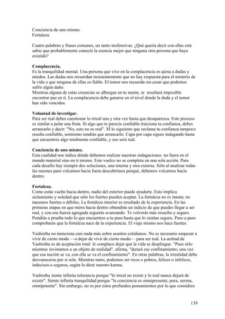 Conciencia de uno mismo.
Fortaleza.
Cuatro palabras y frases comunes, un tanto inofensivas. ¿Qué quería decir con ellas este
sabio que probablemente conoció la esencia mejor que ninguna otra persona que haya
existido?
Complacencia.
Es la tranquilidad mental. Una persona que vive en la complacencia es ajena a dudas y
miedos. Las dudas nos recuerdan insistentemente que no hay respuesta para el misterio de
la vida o que ninguna de ellas es fiable. El temor nos recuerda sin cesar que podemos
sufrir algún daño.
Mientras alguna de estas creencias se albergue en tu mente, te resultará imposible
encontrar paz en ti. La complacencia debe ganarse en el nivel donde la duda y el temor
han sido vencidos.
Voluntad de investigar.
Para ser real debes cuestionar lo irreal una y otra vez hasta que desaparezca. Este proceso
es similar a pelar una fruta. Sí algo que te parecía confiable traiciona tu confianza, debes
arrancarlo y decir: "No, esto no es real". SÍ lo siguiente que reclama tu confianza tampoco
resulta confiable, asimismo tendrás que arrancarlo. Capa por capa sigues indagando hasta
que encuentres algo totalmente confiable, y eso será real.
Conciencia de uno mismo.
Esta cualidad nos indica dónde debemos realizar nuestras indagaciones: no fuera en el
mundo material sino en ti mismo. Este vuelco no se completa en una sola acción. Para
cada desafío hay siempre dos soluciones, una interna y otra externa. Sólo al analizar todas
las razones para volcarnos hacia fuera descubrimos porqué, debemos volcarnos hacia
dentro.
Fortaleza.
Como estás vuelto hacia dentro, nadie del exterior puede ayudarte. Esto implica
aislamiento y soledad que sólo los fuertes pueden aceptar. La fortaleza no es innata; no
nacemos fuertes o débiles. La fortaleza interior es resultado de la experiencia. En las
primeras etapas en que mires hacia dentro obtendrás un indicio de que puedes llegar a ser
real, y con esa fuerza agregada seguirás avanzando. Te volverás más resuelto y seguro.
Pondrás a prueba todo lo que encuentres a tu paso hasta que lo sientas seguro. Paso a paso
comprobarás que la fortaleza nace de la experiencia. El viaje mismo nos hace fuertes.
Vashistha no menciona casi nada más sobre asuntos cotidianos. No es necesario empezar a
vivir de cierto modo —o dejar de vivir de cierto modo— para ser real. La actitud de
Vashistha es de aceptación total: le complace dejar que la vida se despliegue. "Pues sólo
mientras invistamos a un objeto de realidad", afirma, "durará ese confinamiento; una vez
que esa noción se va, con ella se va el confinamiento". En otras palabras, la irrealidad debe
desvanecerse por sí sola. Mientras tanto, podemos ser ricos o pobres, felices o infelices,
indecisos o seguros, según lo dicte nuestro karma.
Vashistha siente infinita tolerancia porque "lo irreal no existe y lo real nunca dejará de
existir". Siente infinita tranquilidad porque "la conciencia es omnipresente, pura, serena,
omnipotente". Sin embargo, no es por estos profundos pensamientos por lo que considero

139

 