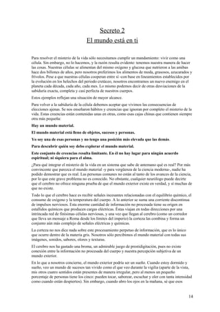 Secreto 2
El mundo está en ti
Para resolver el misterio de la vida sólo necesitamos cumplir un mandamiento: vivir como una
célula. Sin embargo, no lo hacemos, y la razón resulta evidente: tenemos nuestra manera de hacer
las cosas. Nuestras células se alimentan del mismo oxígeno y glucosa que nutrieron a las amibas
hace dos billones de años, pero nosotros preferimos los alimentos de moda, grasosos, azucarados y
frívolos. Pese a que nuestras células cooperan entre sí -con base en lineamientos establecidos por
la evolución en los helechos del periodo cretáceo, nosotros encontramos un nuevo enemigo en el
planeta cada década, cada año, cada mes. Lo mismo podemos decir de otras desviaciones de la
sabiduría exacta, completa y casi perfecta de nuestros cuerpos.
Estos ejemplos reflejan una situación de mayor alcance.
Para volver a la sabiduría de la célula debemos aceptar que vivimos las consecuencias de
elecciones ajenas. Se nos enseñaron hábitos y creencias que ignoran por completo el misterio de la
vida. Estas creencias están contenidas unas en otras, como esas cajas chinas que contienen siempre
otra más pequeña:
Hay un mundo material.
El mundo material está lleno de objetos, sucesos y personas.
Yo soy una de esas personas y no tengo una posición más elevada que las demás.
Para descubrir quién soy debo explorar el mundo material.
Este conjunto de creencias resulta limitante. En él no hay lugar para ningún acuerdo
espiritual; ni siquiera para el alma.
¿Para qué integrar el misterio de la vida en un sistema que sabe de antemano qué es real? Por más
convincente que parezca el mundo material -y para vergüenza de la ciencia moderna-, nadie ha
podido demostrar que es real. Las personas comunes no están al tanto de los avances de la ciencia,
por lo que este grave problema no es conocido. No obstante, cualquier neurólogo puede decirte
que el cerebro no ofrece ninguna prueba de que el mundo exterior existe en verdad, y sí muchas de
que no existe.
Todo lo que el cerebro hace es recibir señales incesantes relacionadas con el equilibrio químico, el
consumo de oxígeno y la temperatura del cuerpo. A lo anterior se suma una corriente discontinua
de impulsos nerviosos. Esta enorme cantidad de información no procesada tiene su origen en
estallidos químicos que producen cargas eléctricas. Éstas viajan en todas direcciones por una
intrincada red de finísimas células nerviosas, y una vez que llegan al cerebro (como un corredor
que lleva un mensaje a Roma desde los límites del imperio) la corteza las combina y forma un
conjunto aún más complejo de señales eléctricas y químicas.
La corteza no nos dice nada sobre este procesamiento perpetuo de información, que es lo único
que ocurre dentro de la materia gris. Nosotros sólo percibimos el mundo material con todas sus
imágenes, sonidos, sabores, olores y texturas.
El cerebro nos ha gastado una broma, un admirable juego de prestidigitación, pues no existe
conexión entre la información no procesada del cuerpo y nuestra percepción subjetiva de un
mundo exterior.
En lo que a nosotros concierne, el mundo exterior podría ser un sueño. Cuando estoy dormido y
sueño, veo un mundo de sucesos tan vivido como el que veo durante la vigilia (aparte de la vista,
mis otros cuatro sentidos están presentes de manera irregular, pero al menos un pequeño
porcentaje de personas tiene los cinco: pueden tocar, saborear, escuchar y oler con tanta intensidad
como cuando están despiertos). Sin embargo, cuando abro los ojos en la mañana, sé que esos

14

 