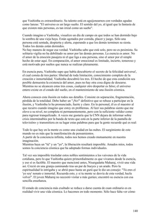 que Vashistha es extraordinario. Su talento está en aguijonearnos con verdades agudas
como lanzas: "El universo es un largo sueño. El sentido del yo, al igual que la fantasía de
que existen más personas, es tan irreal como un sueño".
Cuando imagino a Vashistha, visualizo un día de campo en que todos se han dormido bajo
la sombra de una vieja haya. Están agotados por comida, placer y juego. Sólo una
persona está sentada, despierta y alerta, esperando a que los demás terminen su siesta.
Todos los demás están dormidos.
No hay manera de negar esa verdad. Vashistha sabe que está solo, pero no es pesimista. Su
solitaria vigilia no ha debilitado su amor por las demás personas. La esencia es amor. No
el amor de la emoción pasajera ni el que liga a una persona, sino el amor por el simple
hecho de estar aquí. En comparación, el amor emocional es limitado, incierto, temeroso y
está motivado por sueños que nunca se realizan plenamente.
En esencia pura, Vashistha supo que había descubierto el secreto de la felicidad universa!,
el cual consta de tres partes: libertad de toda limitación, conocimiento completo de la
creación e inmortalidad. Vashistha descubrió los tres. El hecho de que esta condición sea
posible demuestra la existencia del amor, pues no hay otra cosa digna de desearse.
Mientras no se alcancen estas tres cosas, cualquier otro despertar es falso; el universo
entero existe en el estado del sueño, en el mantenimiento de una ilusión cósmica.
Ahora conoces esta ilusión en todos sus detalles. Consiste en separación, fragmentación,
pérdida de la totalidad. Debe haber un "¡No!" definitivo que se rehuse a participar en la
ilusión, y Vashistha lo ha pronunciado, fuerte y claro. En lo personal, él es el maestro al
que recurro cuando imagino que estoy en problemas. Al leer sus palabras siento que me
elevo a su nivel, no completa ni permanentemente, pero con la suficiente validez como
para regresar tranquilizado. A veces me gustaría que la CNN dejara de informar sobre
crisis interminables por la banda de texto que está en la parte inferior de la pantalla de
televisión» y transmitiera en su lugar estas palabras para que la gente recuerde qué es real:
Todo lo que hay en la mente es como una ciudad en las nubes. El surgimiento de este
mundo no es más que la manifestación de pensamientos.
A partir de la conciencia infinita, todos nos hemos creado mutuamente en nuestra
imaginación.
Mientras haya un "tú" y un "yo", la liberación resultará imposible. Amados míos, todos
somos la conciencia cósmica que ha adoptado formas individuales.
Tal vez sea imposible trasladar estos nobles sentimientos a los vaivenes de la vida
cotidiana, pero lo que Vashistha quiere primordialmente es que vivamos desde la esencia,
y eso sí es factible. El maestro que mencioné antes, Nisargadatta Maharaj, vivió una vida
así. Creció en una granja caminando tras un par de bueyes y un arado. Pero la
espiritualidad lo intrigaba y se abrió paso hasta un gurú que le dio un consejo: "Tú eres el
'yo soy' nonato e inmortal. Recuerda esto, y si tu mente se desvía de esta verdad, hazla
volver". El joven Maharaj no necesitó visitar a más gurúes; encontró su esencia con esa
sencilla enseñanza.
El estado de conciencia más exaltado se reduce a darse cuenta de cuan ordinario es en
realidad vivir una vida cósmica. Lo hacemos en todo momento. Sólo hace falta ver cómo

140

 