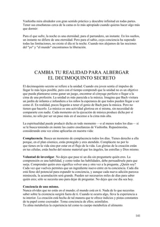 Vashistha mira alrededor con gran sentido práctico y descubre infinitud en todas partes.
Tener sus enseñanzas cerca de la cama es lo más apropiado cuando quieras hacer algo más
que dormir:
Para el que sufre, la noche es una eternidad; para el parrandero, un instante. En los sueños,
un instante no difiere de una eternidad. Pero para el sabio, cuya conciencia ha superado
todas las limitaciones, no existe el día ni la noche. Cuando nos alejamos de las nociones
del "yo" y "el mundo" encontramos la liberación.

CAMBIA TU REALIDAD PARA ALBERGAR
EL DECIMOQUINTO SECRETO
El decimoquinto secreto se refiere a la unidad. Cuando era joven sentía el impulso de
llegar lo más lejos posible, pero con el tiempo comprendí que la unidad no es un objetivo
que pueda plantearse como ganar un juego, encontrar al cónyuge perfecto o llegar a la
cima de una profesión. La unidad es más parecida a la música. Imagina que Bach visitara
un jardín de infantes e infundiera a los niños la esperanza de que todos pueden llegar a ser
como él. En realidad, pocos llegarán a tener el genio de Bach para la música. Pero no
tienen que hacerlo. La música es una actividad gloriosa en sí misma, sin necesidad de
compararte con nadie. Cada momento en la ejecución de música produce dicha por sí
mismo, no sólo por ser un paso más en el ascenso a la cima más alta.
La espiritualidad puede producir dicha en todo momento —o al menos todos los días— si
se le busca teniendo en mente las cuatro enseñanzas de Vashistha. Repasémoslas,
considerando esta vez cómo aplicarlas en nuestra vida:
Complacencia. Busca un momento de complacencia todos los días. Tienes derecho a ella
porque, en el plan cósmico, estás protegido y eres atendido. Complácete no por lo
que tienes en la vida sino por estar en el flujo de la vida. Las glorias de la creación están
en tus células; estás hecho del mismo material que los ángeles, las estrellas y Dios mismo.
Voluntad de investigar. No dejes que pase ni un día sin preguntarte quién eres. La
comprensión es una habilidad, y como todas las habilidades, debe persuadírsele para que
surja. Comprender quién eres significa volver una y otra vez a la pregunta. ¿Quién soy?
Cada vez que vuelves permites que un ingrediente nuevo entre en tu conciencia. Cada día
está lleno del potencial para expandir tu conciencia, y aunque cada nueva adición parezca
minúscula, la acumulación será grande. Pueden ser necesarios miles de días para saber
quién eres; sólo se necesita uno para dejar de preguntar. No dejes que ese día sea hoy.
Conciencia de uno mismo.
Nunca olvides que no estás en el mundo; el mundo está en ti. Nada de lo que necesitas
saber sobre la existencia surgirá fuera de ti. Cuando te ocurra algo, lleva la experiencia a
tu interior. La creación está hecha de tal manera que te ofrece indicios y pistas constantes
de tu papel como cocreador. Toma conciencia de ellos; asimílalos.
Tu alma metaboliza la experiencia tal como tu cuerpo metaboliza el alimento.
141

 