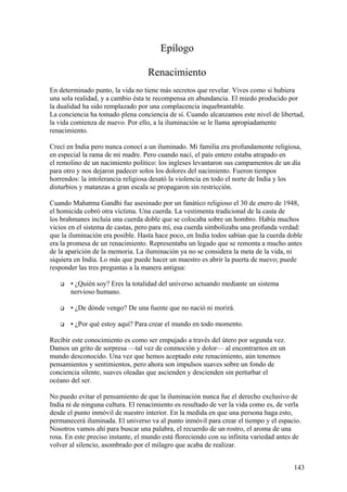 Epílogo
Renacimiento
En determinado punto, la vida no tiene más secretos que revelar. Vives como si hubiera
una sola realidad, y a cambio ésta te recompensa en abundancia. El miedo producido por
la dualidad ha sido remplazado por una complacencia inquebrantable.
La conciencia ha tomado plena conciencia de sí. Cuando alcanzamos este nivel de libertad,
la vida comienza de nuevo. Por ello, a la iluminación se le llama apropiadamente
renacimiento.
Crecí en India pero nunca conocí a un iluminado. Mi familia era profundamente religiosa,
en especial la rama de mi madre. Pero cuando nací, el país entero estaba atrapado en
el remolino de un nacimiento político: los ingleses levantaron sus campamentos de un día
para otro y nos dejaron padecer solos los dolores del nacimiento. Fueron tiempos
horrendos: la intolerancia religiosa desató la violencia en todo el norte de India y los
disturbios y matanzas a gran escala se propagaron sin restricción.
Cuando Mahatma Gandhi fue asesinado por un fanático religioso el 30 de enero de 1948,
el homicida cobró otra víctima. Una cuerda. La vestimenta tradicional de la casta de
los brahmanes incluía una cuerda doble que se colocaba sobre un hombro. Había muchos
vicios en el sistema de castas, pero para mí, esa cuerda simbolizaba una profunda verdad:
que la iluminación era posible. Hasta hace poco, en India todos sabían que la cuerda doble
era la promesa de un renacimiento. Representaba un legado que se remonta a mucho antes
de la aparición de la memoria. La iluminación ya no se considera la meta de la vida, ni
siquiera en India. Lo más que puede hacer un maestro es abrir la puerta de nuevo; puede
responder las tres preguntas a la manera antigua:


• ¿Quién soy? Eres la totalidad del universo actuando mediante un sistema
nervioso humano.



• ¿De dónde vengo? De una fuente que no nació ni morirá.



• ¿Por qué estoy aquí? Para crear el mundo en todo momento.

Recibir este conocimiento es como ser empujado a través del útero por segunda vez.
Damos un grito de sorpresa —tal vez de conmoción y dolor— al encontrarnos en un
mundo desconocido. Una vez que hemos aceptado este renacimiento, aún tenemos
pensamientos y sentimientos, pero ahora son impulsos suaves sobre un fondo de
conciencia silente, suaves oleadas que ascienden y descienden sin perturbar el
océano del ser.
No puedo evitar el pensamiento de que la iluminación nunca fue el derecho exclusivo de
India ni de ninguna cultura. El renacimiento es resultado de ver la vida como es, de verla
desde el punto inmóvil de nuestro interior. En la medida en que una persona haga esto,
permanecerá iluminada. El universo va al punto inmóvil para crear el tiempo y el espacio.
Nosotros vamos ahí para buscar una palabra, el recuerdo de un rostro, el aroma de una
rosa. En este preciso instante, el mundo está floreciendo con su infinita variedad antes de
volver al silencio, asombrado por el milagro que acaba de realizar.
143

 