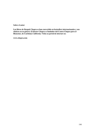 Sobre el autor
Los libros de Deepak Chopra se han convertido en bestsellers internacionales y son
clásicos en su género. El doctor Chopra es fundador del Centro Chopra para el
Bienestar, de Carisbad, California. Visita su portal de internet en:
www.chopra.com

144

 