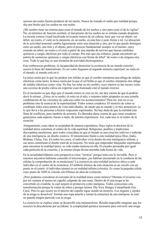 sucesos tan reales fueron producto de mi mente. Nunca he tomado el sueño por realidad porque
doy por hecho que los sueños no son reales.
¿Mi cerebro tiene un sistema para crear el mundo de los sueños y otro para crear el de la vigilia?
No; en términos de función cerebral, el mecanismo de los sueños no se esfuma cuando despierto.
La misma corteza visual localizada en la parte trasera de mi cabeza, hace que vea un objeto -un
árbol, un rostro, e! cielo en la memoria, en un sueño, en una foto o justo frente a mí. La ubicación
de la actividad neuronal cambia ligeramente entre una situación y otra, por lo que puedo distinguir
entre un sueño, una foto y el objeto; pero el proceso fundamental siempre es el mismo: estoy
creando un árbol, un rostro o el cielo a partir de una maraña de nervios que lanzan estallidos
químicos y cargas eléctricas por todo el cuerpo. Por más que me esfuerce, jamás encontraré un
patrón de sustancias químicas y cargas eléctricas con forma de árbol” de rostro o de ninguna otra
cosa. Todo lo que hay es una tormenta de actividad electroquímica.
Este embarazoso problema -la incapacidad de demostrar la existencia de un mundo exteriorsocava la base del materialismo. Es así como llegamos al segundo misterio espiritual: no estás en
el mundo; el mundo está en ti.
La única razón por la que las piedras son sólidas es que el cerebro interpreta una ráfaga de señales
eléctricas como tacto; la única razón por la que el sol brilla es que el cerebro interpreta otra ráfaga
de señales eléctricas como vista. No hay luz solar en mi cerebro, cuyo interior es tan oscuro como
una caverna de piedra caliza sin importar cuan iluminado esté el mundo exterior.
En el momento en que digo que el mundo entero se crea en mí, me doy cuenta de que tú podrías
decir lo mismo. ¿Estoy en tu sueño, tú estás en el mío, o estamos todos atrapados en una extraña
combinación de las versiones de cada uno sobre los acontecimientos? Para mí, éste no es un
problema sino la esencia de la espiritualidad. Todos somos creadores. El misterio de cómo se
combinan todos estos puntos de vista individuales -de modo que tu mundo y el mío armonicen- es
lo que lleva a las personas a buscar respuestas espirituales. No hay duda de que la realidad está
llena de conflictos, pero también de armonía. Es liberador darse cuenta de que como creadores
generamos cada aspecto, bueno o malo, de nuestra experiencia. Así, cada uno es el centro de la
creación.
Antiguamente, estas ideas se aceptaban de manera espontánea. Hace siglos la doctrina de la
realidad única constituía el centro de la vida espiritual. Religiones, pueblos y tradiciones
discrepaban muchísimo, pero todos coincidían en que el mundo es una creación indivisa e imbuida
de una inteligencia, un diseño creativo. El monoteísmo llamó a esta realidad única Dios; India,
Brahma; China, Tao. En todos los casos, el individuo vivía dentro de esta inteligencia infinita, y
sus actos constituían el diseño total de la creación. No tenía que emprender búsquedas espirituales
para encontrar la realidad única: su vida estaba inmersa en ella. El creador permeaba por igual
cada partícula de la creación, y la misma chispa divina animaba toda forma de vida.
En la actualidad tildamos esta perspectiva como “mística” porque trata con lo invisible. Pero si
nuestros ancestros hubieran conocido el microscopio, ¿no habrían encontrado en la conducta de las
células la comprobación de su misticismo? La creencia en una realidad inclusiva ubica a cada
individuo en el centro de la existencia. El símbolo místico de esta situación es un círculo con un
punto en el centro: el individuo (punto) es en realidad infinito (círculo). Es como la pequeña célula
cuyo punto de ADN la vincula con billones de años de evolución.
¿Pero podemos considerar al concepto de la realidad única como místico? Durante el invierno veo
por mi ventana al menos un capullo colgando de una rama. Dentro de él una oruga se ha
convertido en crisálida, la cual surgirá en primavera como mariposa. Todos conocemos esta
transformación porque la vimos de niños o porque leímos The Very Hungry Caterpillarde Eric
Carie. Pero lo que ocurre en el interior del capullo sigue siendo un misterio. Los órganos y tejidos
de la oruga se disuelven” forman una sopa amorfa y toman la estructura de una mariposa, la cual
no guarda ningún parecido con la oruga.
La ciencia no se explica cómo se desarrolló esta metamorfosis. Resulta imposible imaginar que los
insectos la descubrieran por accidente: la complejidad química necesaria para convertir una oruga

15

 