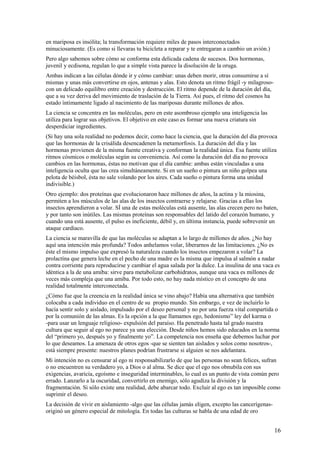 en mariposa es insólita; la transformación requiere miles de pasos interconectados
minuciosamente. (Es como si llevaras tu bicicleta a reparar y te entregaran a cambio un avión.)
Pero algo sabemos sobre cómo se conforma esta delicada cadena de sucesos. Dos hormonas,
juvenil y ecdisona, regulan lo que a simple vista parece la disolución de la oruga.
Ambas indican a las células dónde ir y cómo cambiar: unas deben morir, otras consumirse a sí
mismas y unas más convertirse en ojos, antenas y alas. Esto denota un ritmo frágil -y milagrosocon un delicado equilibro entre creación y destrucción. El ritmo depende de la duración del día,
que a su vez deriva del movimiento de traslación de la Tierra. Así pues, el ritmo del cosmos ha
estado íntimamente ligado al nacimiento de las mariposas durante millones de años.
La ciencia se concentra en las moléculas, pero en este asombroso ejemplo una inteligencia las
utiliza para lograr sus objetivos. El objetivo en este caso es formar una nueva criatura sin
desperdiciar ingredientes.
(Si hay una sola realidad no podemos decir, como hace la ciencia, que la duración del día provoca
que las hormonas de la crisálida desencadenen la metamorfosis. La duración del día y las
hormonas provienen de la misma fuente creativa y conforman la realidad única. Esa fuente utiliza
ritmos cósmicos o moléculas según su conveniencia. Así como la duración del día no provoca
cambios en las hormonas, éstas no motivan que el día cambie: ambas están vinculadas a una
inteligencia oculta que las crea simultáneamente. Si en un sueño o pintura un niño golpea una
pelota de béisbol, ésta no sale volando por los aires. Cada sueño o pintura forma una unidad
indivisible.)
Otro ejemplo: dos proteínas que evolucionaron hace millones de años, la actina y la miosina,
permiten a los músculos de las alas de los insectos contraerse y relajarse. Gracias a ellas los
insectos aprendieron a volar. SÍ una de estas moléculas está ausente, las alas crecen pero no baten,
y por tanto son inútiles. Las mismas proteínas son responsables del latido del corazón humano, y
cuando una está ausente, el pulso es ineficiente, débil y, en última instancia, puede sobrevenir un
ataque cardiaco.
La ciencia se maravilla de que las moléculas se adaptan a lo largo de millones de años. ¿No hay
aquí una intención más profunda? Todos anhelamos volar, liberarnos de las limitaciones. ¿No es
éste el mismo impulso que expresó la naturaleza cuando los insectos empezaron a volar? La
prolactína que genera leche en el pecho de una madre es la misma que impulsa al salmón a nadar
contra corriente para reproducirse y cambiar el agua salada por la dulce. La insulina de una vaca es
idéntica a la de una amiba: sirve para metabolizar carbohidratos, aunque una vaca es millones de
veces más compleja que una amiba. Por todo esto, no hay nada místico en el concepto de una
realidad totalmente interconectada.
¿Cómo fue que la creencia en la realidad única se vino abajo? Había una alternativa que también
colocaba a cada individuo en el centro de su propio mundo. Sin embargo, e vez de incluirlo lo
hacía sentir solo y aislado, impulsado por el deseo personal y no por una fuerza vital compartida o
por la comunión de las almas. Es la opción a la que llamamos ego, hedonismo” ley del karma o
-para usar un lenguaje religioso- expulsión del paraíso. Ha penetrado hasta tal grado nuestra
cultura que seguir al ego no parece ya una elección. Desde niños hemos sido educados en la norma
del “primero yo, después yo y finalmente yo”. La competencia nos enseña que debemos luchar por
lo que deseamos. La amenaza de otros egos -que se sienten tan aislados y solos como nosotros-,
está siempre presente: nuestros planes podrían frustrarse si alguien se nos adelantara.
Mi intención no es censurar al ego ni responsabilizarlo de que las personas no sean felices, sufran
o no encuentren su verdadero yo, a Dios o al alma. Se dice que el ego nos obnubila con sus
exigencias, avaricia, egoísmo e inseguridad interminables, lo cual es un punto de vista común pero
errado. Lanzarlo a la oscuridad, convertirlo en enemigo, sólo agudiza la división y la
fragmentación. Si sólo existe una realidad, debe abarcar todo. Excluir al ego es tan imposible como
suprimir el deseo.
La decisión de vivir en aislamiento -algo que las células jamás eligen, excepto las cancerígenasoriginó un género especial de mitología. En todas las culturas se habla de una edad de oro

16

 