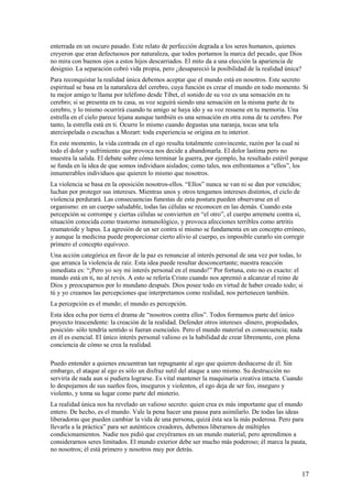 enterrada en un oscuro pasado. Este relato de perfección degrada a los seres humanos, quienes
creyeron que eran defectuosos por naturaleza, que todos portamos la marca del pecado, que Dios
no mira con buenos ojos a estos hijos descarriados. El mito da a una elección la apariencia de
designio. La separación cobró vida propia, pero ¿desapareció la posibilidad de la realidad única?
Para reconquistar la realidad única debemos aceptar que el mundo está en nosotros. Este secreto
espiritual se basa en la naturaleza del cerebro, cuya función es crear el mundo en todo momento. Si
tu mejor amigo te llama por teléfono desde Tíbet, el sonido de su voz es una sensación en tu
cerebro; si se presenta en tu casa, su voz seguirá siendo una sensación en la misma parte de tu
cerebro, y lo mismo ocurrirá cuando tu amigo se haya ido y su voz resuene en tu memoria. Una
estrella en el cielo parece lejana aunque también es una sensación en otra zona de tu cerebro. Por
tanto, la estrella está en ti. Ocurre lo mismo cuando degustas una naranja, tocas una tela
aterciopelada o escuchas a Mozart: toda experiencia se origina en tu interior.
En este momento, la vida centrada en el ego resulta totalmente convincente, razón por la cual ni
todo el dolor y sufrimiento que provoca nos decide a abandonarla. El dolor lastima pero no
muestra la salida. El debate sobre cómo terminar la guerra, por ejemplo, ha resultado estéril porque
se funda en la idea de que somos individuos aislados; como tales, nos enfrentamos a “ellos”, los
innumerables individuos que quieren lo mismo que nosotros.
La violencia se basa en la oposición nosotros-ellos. “Ellos” nunca se van ni se dan por vencidos;
luchan por proteger sus intereses. Mientras unos y otros tengamos intereses distintos, el ciclo de
violencia perdurará. Las consecuencias funestas de esta postura pueden observarse en el
organismo: en un cuerpo saludable, todas las células se reconocen en las demás. Cuando esta
percepción se corrompe y ciertas células se convierten en “el otro”, el cuerpo arremete contra sí,
situación conocida como trastorno inmunológico, y provoca afecciones terribles como artritis
reumatoide y lupus. La agresión de un ser contra sí mismo se fundamenta en un concepto erróneo,
y aunque la medicina puede proporcionar cierto alivio al cuerpo, es imposible curarlo sin corregir
primero el concepto equívoco.
Una acción categórica en favor de la paz es renunciar al interés personal de una vez por todas, lo
que arranca la violencia de raíz. Esta idea puede resultar desconcertante; nuestra reacción
inmediata es: “¡Pero yo soy mi interés personal en el mundo!” Por fortuna, esto no es exacto: el
mundo está en ti, no al revés. A esto se refería Cristo cuando nos apremió a alcanzar el reino de
Dios y preocuparnos por lo mundano después. Dios posee todo en virtud de haber creado todo; si
tú y yo creamos las percepciones que interpretamos como realidad, nos pertenecen también.
La percepción es el mundo; el mundo es percepción.
Esta idea echa por tierra el drama de “nosotros contra ellos”. Todos formamos parte del único
proyecto trascendente: la creación de la realidad. Defender otros intereses -dinero, propiedades,
posición- sólo tendría sentido si fueran esenciales. Pero el mundo material es consecuencia; nada
en él es esencial. El único interés personal valioso es la habilidad de crear libremente, con plena
conciencia de cómo se crea la realidad.
Puedo entender a quienes encuentran tan repugnante al ego que quieren deshacerse de él. Sin
embargo, el ataque al ego es sólo un disfraz sutil del ataque a uno mismo. Su destrucción no
serviría de nada aun si pudiera lograrse. Es vital mantener la maquinaria creativa intacta. Cuando
lo despojamos de sus sueños feos, inseguros y violentos, el ego deja de ser feo, inseguro y
violento, y toma su lugar como parte del misterio.
La realidad única nos ha revelado un valioso secreto: quien crea es más importante que el mundo
entero. De hecho, es el mundo. Vale la pena hacer una pausa para asimilarlo. De todas las ideas
liberadoras que pueden cambiar la vida de una persona, quizá ésta sea la más poderosa. Pero para
llevarla a la práctica” para ser auténticos creadores, debemos liberarnos de múltiples
condicionamientos. Nadie nos pidió que creyéramos en un mundo material, pero aprendimos a
considerarnos seres limitados. El mundo exterior debe ser mucho más poderoso; él marca la pauta,
no nosotros; él está primero y nosotros muy por detrás.

17

 