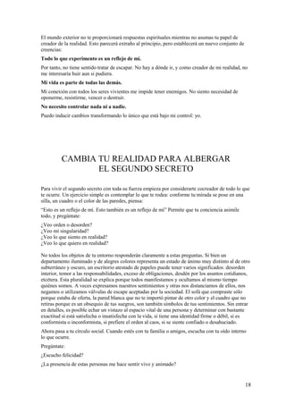 El mundo exterior no te proporcionará respuestas espirituales mientras no asumas tu papel de
creador de la realidad. Esto parecerá extraño al principio, pero establecerá un nuevo conjunto de
creencias:
Todo lo que experimento es un reflejo de mí.
Por tanto, no tiene sentido tratar de escapar. No hay a dónde ir, y como creador de mi realidad, no
me interesaría huir aun si pudiera.
Mi vida es parte de todas las demás.
Mi conexión con todos los seres vivientes me impide tener enemigos. No siento necesidad de
oponerme, resistirme, vencer o destruir.
No necesito controlar nada ni a nadie.
Puedo inducir cambios transformando lo único que está bajo mi control: yo.

CAMBIA TU REALIDAD PARA ALBERGAR
EL SEGUNDO SECRETO
Para vivir el segundo secreto con toda su fuerza empieza por considerarte cocreador de todo lo que
te ocurre. Un ejercicio simple es contemplar lo que te rodea: conforme tu mirada se pose en una
silla, un cuadro o el color de las paredes, piensa:
“Esto es un reflejo de mí. Esto también es un reflejo de mí” Permite que tu conciencia asimile
todo, y pregúntate:
¿Veo orden o desorden?
¿Veo mi singularidad?
¿Veo lo que siento en realidad?
¿Veo lo que quiero en realidad?
No todos los objetos de tu entorno responderán claramente a estas preguntas. Si bien un
departamento iluminado y de alegres colores representa un estado de ánimo muy distinto al de otro
subterráneo y oscuro, un escritorio atestado de papeles puede tener varios significados: desorden
interior, temor a las responsabilidades, exceso de obligaciones, desdén por los asuntos cotidianos,
etcétera. Esta pluralidad se explica porque todos manifestamos y ocultamos al mismo tiempo
quiénes somos. A veces expresamos nuestros sentimientos y otras nos distanciamos de ellos, nos
negamos o utilizamos válvulas de escape aceptadas por la sociedad. El sofá que compraste sólo
porque estaba de oferta, la pared blanca que no te importó pintar de otro color y el cuadro que no
retiras porque es un obsequio de tus suegros, son también símbolos de tus sentimientos. Sin entrar
en detalles, es posible echar un vistazo al espacio vital de una persona y determinar con bastante
exactitud si está satisfecha o insatisfecha con la vida, si tiene una identidad firme o débil, si es
conformista o inconformista, si prefiere el orden al caos, si se siente confiado o desahuciado.
Ahora pasa a tu círculo social. Cuando estés con tu familia o amigos, escucha con tu oído interno
lo que ocurre.
Pregúntate:
¿Escucho felicidad?
¿La presencia de estas personas me hace sentir vivo y animado?

18

 