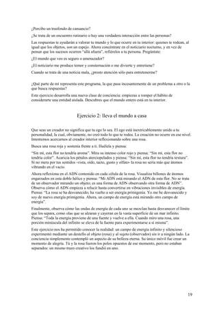 ¿Percibo un trasfondo de cansancio?
¿Se trata de un encuentro rutinario o hay una verdadera interacción entre las personas?
Las respuestas te ayudarán a valorar tu mundo y lo que ocurre en tu interior: quienes te rodean, al
igual que los objetos, son un espejo. Ahora concéntrate en el noticiario nocturno, y en vez de
pensar que los sucesos ocurren “allá afuera”, refiérelos a tu persona. Pregúntate:
¿El mundo que veo es seguro o amenazador?
¿El noticiario me produce temor y consternación o me divierte y entretiene?
Cuando se trata de una noticia mala, ¿presto atención sólo para entretenerme?
¿Qué parte de mí representa este programa, la que pasa incesantemente de un problema a otro o la
que busca respuestas?
Este ejercicio desarrolla una nueva clase de conciencia: empiezas a romper el hábito de
considerarte una entidad aislada. Descubres que el mundo entero está en tu interior.

Ejercicio 2: lleva el mundo a casa
Que seas un creador no significa que tu ego lo sea. El ego está inextricablemente unido a tu
personalidad, la cual, obviamente, no creó todo lo que te rodea. La creación no ocurre en ese nivel.
Intentemos acercarnos al creador interior reflexionando sobre una rosa.
Busca una rosa roja y sostenía frente a ti. Huélela y piensa:
“Sin mí, esta flor no tendría aroma”. Mira su intenso color rojo y piensa: “Sin mí, esta flor no
tendría color”. Acaricia los pétalos aterciopelados y piensa: “Sin mí, esta flor no tendría textura”.
Sí no mera por tus sentidos -vista, oído, tacto, gusto y olfato- la rosa no sería más que átomos
vibrando en el vacío.
Ahora reflexiona en el ADN contenido en cada célula de la rosa. Visualiza billones de átomos
engarzados en esta doble hélice y piensa: “Mi ADN está mirando el ADN de esta flor. No se trata
de un observador mirando un objeto; es una forma de ADN observando otra forma de ADN”.
Observa cómo el ADN empieza a relucir hasta convertirse en vibraciones invisibles de energía.
Piensa: “La rosa se ha desvanecido; ha vuelto a ser energía primigenia. Yo me he desvanecido y
soy de nuevo energía primigenia. Ahora, un campo de energía está mirando otro campo de
energía”.
Finalmente, observa cómo las ondas de energía de cada uno se mezclan hasta desvanecer el límite
que los separa, como olas que se alzaran y cayeran en la vasta superficie de un mar infinito.
Piensa: “Toda la energía proviene de una fuente y vuelve a ella. Cuando miro una rosa, una
porción minúscula del infinito se eleva de la fuente para experimentarse a sí misma”.
Este ejercicio nos ha permitido conocer la realidad: un campo de energía infinito y silencioso
experimentó mediante un destello al objeto (rosa) y al sujeto (observador) sin ir a ningún lado. La
conciencia simplemente contempló un aspecto de su belleza eterna. Su único móvil fue crear un
momento de alegría. Tú y la rosa fueron los polos opuestos de ese momento, pero no estaban
separados: un mismo trazo creativo los fundió en uno.

19

 