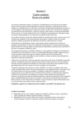 Secreto 3
Cuatro senderos
llevan a la unidad
Los secretos espirituales restantes -la mayoría- se fundamentan en la existencia de la realidad
única. Si aún crees que se trata simplemente de una idea caprichosa, tu experiencia de vida no
cambiará. La realidad única no es una idea: es la puerta a una participación totalmente novedosa en
la vida. Imagina a una persona que no conoce los aviones y sube a uno. Cuando la nave despega,
este individuo cae presa del pánico: “¿Qué nos sostiene? ¿Qué pasará si el avión pesa demasiado?
El aire no pesa, ¡y el avión está hecho de acero!” Hundido en sus percepciones, el pasajero pierde
el control y queda atrapado en una experiencia que puede resultar desastrosa.
En la cabina, el piloto se siente más retajado porque fue entrenado para volar: conoce la nave y los
controles que manipula. No hay razón para que sienta pánico, aunque el temor de una falla
mecánica siempre está presente. De sobrevenir un desastre, estaría fuera de su control.
Ahora piensa en el diseñador de aviones, quien puede construir cualquier nave con base en
principios aerodinámicos. Él tiene más control que el piloto porque, si continúa experimentando,
puede concebir un avión que jamás se estrelle (quizá un planeador con alerones que no permitan el
descenso sin importar el ángulo de vuelo).
Esta progresión de pasajero a diseñador simboliza un viaje espiritual. El pasajero está atrapado en
el mundo de los cinco sentidos; el vuelo se le antoja imposible porque cuando compara el acero y
el aire, no puede concebir que aquél se sostenga. El piloto conoce los principios de la
aerodinámica, los cuales trascienden los cinco sentidos y se basan en una ley más profunda de la
naturaleza: el principio de Bernoulli.
Según éste, el aire que fluye sobre una superficie curva provoca elevación. El diseñador trasciende
aún más: manipula las leyes de la naturaleza para obtener el efecto que desea. En otras palabras,
está más cerca de la fuente de la realidad y no actúa como víctima de los cinco sentidos ni como
participante pasivo de la ley natural, sino como cocreador con la naturaleza.
Tú puedes emprender este viaje pues no sólo es simbólico: el cerebro, que elabora cada visión,
sonido, sensación táctil, sabor y olor que experimentas, es una máquina cuántica. Sus átomos están
en contacto directo con las leyes naturales y, mediante la magia de la conciencia, convierte
cualquier deseo en una señal que envía a la fuente de la ley natural. La definición más simple de
conciencia es conocimiento: son sinónimos. En cierta ocasión, durante una conferencia de
negocios, un ejecutivo me pidió una definición práctica y concreta de conciencia. Pensé contestarle
que es imposible definirla, pero dije casi sin querer: “Conciencia es el potencial de la creación”.
Pude ver cómo el rostro del ejecutivo se iluminó. A mayor conciencia, mayor potencial para crear.
La conciencia pura, que subyace a todo, es potencial puro.
Pregúntate: ¿quieres ser víctima de los cinco sentidos o cocreador? Tus opciones son:

Camino a la creación



Dependencia de los cinco sentidos. Separación, dualidad” centrado en el ego, vulnerable al
miedo, apartado de la fuente, limitado al tiempo y el espacio.
Dependencia de la ley natural. Bajo control, menos vulnerable al temor, aprovecha los
recursos naturales, inventivo, consciente, explora los límites del tiempo y el espacio.

20

 