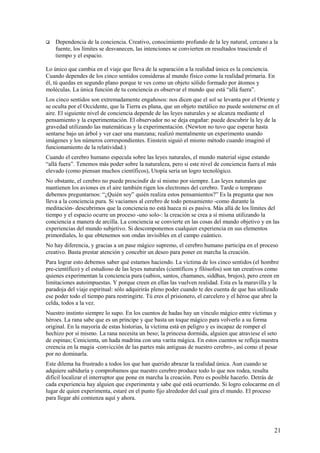 

Dependencia de la conciencia. Creativo, conocimiento profundo de la ley natural, cercano a la
fuente, los límites se desvanecen, las intenciones se convierten en resultados trasciende el
tiempo y el espacio.

Lo único que cambia en el viaje que lleva de la separación a la realidad única es la conciencia.
Cuando dependes de los cinco sentidos consideras al mundo físico como la realidad primaria. En
él, tú quedas en segundo plano porque te ves como un objeto sólido formado por átomos y
moléculas. La única función de tu conciencia es observar el mundo que está “allá fuera”.
Los cinco sentidos son extremadamente engañosos: nos dicen que el sol se levanta por el Oriente y
se oculta por el Occidente, que la Tierra es plana, que un objeto metálico no puede sostenerse en el
aire. El siguiente nivel de conciencia depende de las leyes naturales y se alcanza mediante el
pensamiento y la experimentación. El observador no se deja engañar: puede descubrir la ley de la
gravedad utilizando las matemáticas y la experimentación. (Newton no tuvo que esperar hasta
sentarse bajo un árbol y ver caer una manzana; realizó mentalmente un experimento usando
imágenes y los números correspondientes. Einstein siguió el mismo método cuando imaginó el
funcionamiento de la relatividad.)
Cuando el cerebro humano especula sobre las leyes naturales, el mundo material sigue estando
“allá fuera”. Tenemos más poder sobre la naturaleza, pero si este nivel de conciencia fuera el más
elevado (como piensan muchos científicos), Utopía sería un logro tecnológico.
No obstante, el cerebro no puede prescindir de sí mismo por siempre. Las leyes naturales que
mantienen los aviones en el aire también rigen los electrones del cerebro. Tarde o temprano
debemos preguntarnos: “¿Quién soy” quién realiza estos pensamientos?” Es la pregunta que nos
lleva a la conciencia pura. Si vaciamos al cerebro de todo pensamiento -como durante la
meditación- descubrimos que la conciencia no está hueca ni es pasiva. Más allá de los límites del
tiempo y el espacio ocurre un proceso -uno solo-: la creación se crea a sí misma utilizando la
conciencia a manera de arcilla. La conciencia se convierte en las cosas del mundo objetivo y en las
experiencias del mundo subjetivo. Si descomponemos cualquier experiencia en sus elementos
primordiales, lo que obtenemos son ondas invisibles en el campo cuántico.
No hay diferencia, y gracias a un pase mágico supremo, el cerebro humano participa en el proceso
creativo. Basta prestar atención y concebir un deseo para poner en marcha la creación.
Para lograr esto debemos saber qué estamos haciendo. La víctima de los cinco sentidos (el hombre
pre-científico) y el estudioso de las leyes naturales (científicos y filósofos) son tan creativos como
quienes experimentan la conciencia pura (sabios, santos, chamanes, siddhas, brujos), pero creen en
limitaciones autoimpuestas. Y porque creen en ellas las vuelven realidad. Esta es la maravilla y la
paradoja del viaje espiritual: sólo adquirirás pleno poder cuando te des cuenta de que has utilizado
ese poder todo el tiempo para restringirte. Tú eres el prisionero, el carcelero y el héroe que abre la
celda, todos a la vez.
Nuestro instinto siempre lo supo. En los cuentos de hadas hay un vínculo mágico entre víctimas y
héroes. La rana sabe que es un príncipe y que basta un toque mágico para volverlo a su forma
original. En la mayoría de estas historias, la víctima está en peligro y es incapaz de romper el
hechizo por sí mismo. La rana necesita un beso; la princesa dormida, alguien que atraviese el seto
de espinas; Cenicienta, un hada madrina con una varita mágica. En estos cuentos se refleja nuestra
creencia en la magia -convicción de las partes más antiguas de nuestro cerebro-, así como el pesar
por no dominarla.
Este dilema ha frustrado a todos los que han querido abrazar la realidad única. Aun cuando se
adquiere sabiduría y comprobamos que nuestro cerebro produce todo lo que nos rodea, resulta
difícil localizar el interruptor que pone en marcha la creación. Pero es posible hacerlo. Detrás de
cada experiencia hay alguien que experimenta y sabe qué está ocurriendo. Si logro colocarme en el
lugar de quien experimenta, estaré en el punto fijo alrededor del cual gira el mundo. El proceso
para llegar ahí comienza aquí y ahora.

21

 