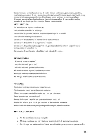 Las experiencias se manifiestan en una de cuatro formas: sentimiento, pensamiento, acción o,
simplemente, sensación de ser. Hay momentos inesperados en los cuales quien experimenta posee
con mayor viveza estas cuatro formas. Cuando esto ocurre sentimos un cambio, una ligera
diferencia respecto a la realidad ordinaria. La siguiente es una lista de esos cambios sutiles
tomados de una libreta que llevé conmigo durante varias semanas:
SENTIMIENTOS:
Un sentimiento de ligereza en mi cuerpo.
Una sensación de fluidez en mi cuerpo.
La sensación de que todo está bien, de que ocupo un lugar en el mundo.
Una sensación de tranquilidad absoluta.
La sensación de detenerme, de manera similar a un automóvil.
La sensación de aterrizar en un lugar suave y seguro.
La sensación de que no soy lo que parecía ser, que he estado representando un papel que no
corresponde a mi verdadero yo.
La sensación de que hay algo más allá del cielo o detrás del espejo.

PENSAMIENTOS:
“Sé más de lo que creo saber.”
“Necesito descubrir qué es real”
“Necesito descubrir quién soy en realidad “
Mi mente es menos inquieta; quiere tranquilizarse.
Mis voces interiores se han vuelto silenciosas.
MÍ diálogo interno se ha detenido de súbito.

ACCIONES:
Siento de repente que mis actos no me pertenecen.
Siento un poder mayor que actúa por mi conducto.
Mis acciones parecen simbolizar quién soy y por qué estoy aquí.
Estoy actuando con integridad total.
Renuncié al control y aquello que quise simplemente vino a mí.
Renuncié a la lucha, y en vez de que las cosas se derrumbaran, mejoraron.
Mis acciones son parte de un plan que no puedo distinguir pero sé que existe.
SENSACIONES DE SER:



Me doy cuenta de que estoy protegido.



Me doy cuenta de que mi vida tiene un propósito”, de que soy importante.



Percibo que los sucesos aleatorios no son tales sino que representan pautas sutiles.

22

 