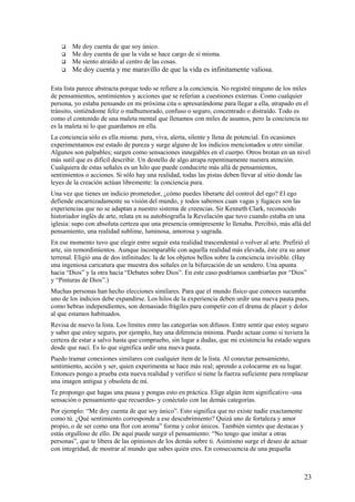 

Me doy cuenta de que soy único.
Me doy cuenta de que la vida se hace cargo de sí misma.
Me siento atraído al centro de las cosas.



Me doy cuenta y me maravillo de que la vida es infinitamente valiosa.




Esta lista parece abstracta porque todo se refiere a la conciencia. No registré ninguno de los miles
de pensamientos, sentimientos y acciones que se referían a cuestiones externas. Como cualquier
persona, yo estaba pensando en mi próxima cita o apresurándome para llegar a ella, atrapado en el
tránsito, sintiéndome feliz o malhumorado, confuso o seguro, concentrado o distraído. Todo es
como el contenido de una maleta mental que llenamos con miles de asuntos, pero la conciencia no
es la maleta ni lo que guardamos en ella.
La conciencia sólo es ella misma: pura, viva, alerta, silente y llena de potencial. En ocasiones
experimentamos ese estado de pureza y surge alguno de los indicios mencionados u otro similar.
Algunos son palpables; surgen como sensaciones innegables en el cuerpo. Otros brotan en un nivel
más sutil que es difícil describir. Un destello de algo atrapa repentinamente nuestra atención.
Cualquiera de estas señales es un hilo que puede conducirte más allá de pensamientos,
sentimientos o acciones. Si sólo hay una realidad, todas las pistas deben llevar al sitio donde las
leyes de la creación actúan libremente: la conciencia pura.
Una vez que tienes un indicio prometedor, ¿cómo puedes liberarte del control del ego? El ego
defiende encarnizadamente su visión del mundo, y todos sabemos cuan vagas y fugaces son las
experiencias que no se adaptan a nuestro sistema de creencias. Sir Kenneth Clark, reconocido
historiador inglés de arte, relata en su autobiografía la Revelación que tuvo cuando estaba en una
iglesia: supo con absoluta certeza que una presencia omnipresente lo llenaba. Percibió, más allá del
pensamiento, una realidad sublime, luminosa, amorosa y sagrada.
En ese momento tuvo que elegir entre seguir esta realidad trascendental o volver al arte. Prefirió el
arte, sin remordimientos. Aunque incomparable con aquella realidad más elevada, éste era su amor
terrenal. Eligió una de dos infinitudes: la de los objetos bellos sobre la conciencia invisible. (Hay
una ingeniosa caricatura que muestra dos señales en la bifurcación de un sendero. Una apunta
hacia “Dios” y la otra hacia “Debates sobre Dios”. En este caso podríamos cambiarlas por “Dios”
y “Pinturas de Dios”.)
Muchas personas han hecho elecciones similares. Para que el mundo físico que conoces sucumba
uno de los indicios debe expandirse. Los hilos de la experiencia deben urdir una nueva pauta pues,
como hebras independientes, son demasiado frágiles para competir con el drama de placer y dolor
al que estamos habituados.
Revisa de nuevo la lista. Los límites entre las categorías son difusos. Entre sentir que estoy seguro
y saber que estoy seguro, por ejemplo, hay una diferencia mínima. Puedo actuar como si tuviera la
certeza de estar a salvo hasta que compruebo, sin lugar a dudas, que mi existencia ha estado segura
desde que nací. Es lo que significa urdir una nueva pauta.
Puedo tramar conexiones similares con cualquier ítem de la lista. Al conectar pensamiento,
sentimiento, acción y ser, quien experimenta se hace más real; aprendo a colocarme en su lugar.
Entonces pongo a prueba esta nueva realidad y verifico sí tiene la fuerza suficiente para remplazar
una imagen antigua y obsoleta de mí.
Te propongo que hagas una pausa y pongas esto en práctica. Elige algún ítem significativo -una
sensación o pensamiento que recuerdes- y conéctalo con las demás categorías.
Por ejemplo: “Me doy cuenta de que soy único”. Esto significa que no existe nadie exactamente
como tú. ¿Qué sentimiento corresponde a ese descubrimiento? Quizá uno de fortaleza y amor
propio, o de ser como una flor con aroma” forma y color únicos. También sientes que destacas y
estás orgulloso de ello. De aquí puede surgir el pensamiento: “No tengo que imitar a otras
personas”, que te libera de las opiniones de los demás sobre ti. Asimismo surge el deseo de actuar
con integridad, de mostrar al mundo que sabes quién eres. En consecuencia de una pequeña

23

 