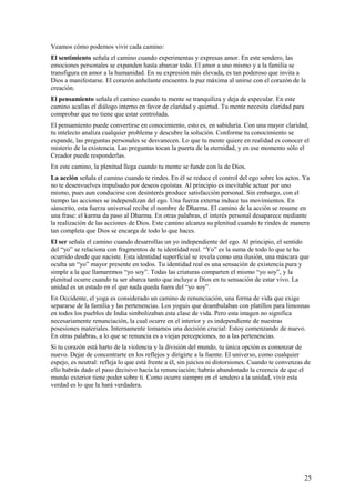 Veamos cómo podemos vivir cada camino:
El sentimiento señala el camino cuando experimentas y expresas amor. En este sendero, las
emociones personales se expanden hasta abarcar todo. El amor a uno mismo y a la familia se
transfigura en amor a la humanidad. En su expresión más elevada, es tan poderoso que invita a
Dios a manifestarse. El corazón anhelante encuentra la paz máxima al unirse con el corazón de la
creación.
El pensamiento señala el camino cuando tu mente se tranquiliza y deja de especular. En este
camino acallas el diálogo interno en favor de claridad y quietud. Tu mente necesita claridad para
comprobar que no tiene que estar controlada.
El pensamiento puede convertirse en conocimiento, esto es, en sabiduría. Con una mayor claridad,
tu intelecto analiza cualquier problema y descubre la solución. Conforme tu conocimiento se
expande, las preguntas personales se desvanecen. Lo que tu mente quiere en realidad es conocer el
misterio de la existencia. Las preguntas tocan la puerta de la eternidad, y en ese momento sólo el
Creador puede responderlas.
En este camino, la plenitud llega cuando tu mente se funde con la de Dios.
La acción señala el camino cuando te rindes. En él se reduce el control del ego sobre los actos. Ya
no te desenvuelves impulsado por deseos egoístas. Al principio es inevitable actuar por uno
mismo, pues aun conducirse con desinterés produce satisfacción personal. Sin embargo, con el
tiempo las acciones se independizan del ego. Una fuerza externa induce tus movimientos. En
sánscrito, esta fuerza universal recibe el nombre de Dharma. El camino de la acción se resume en
una frase: el karma da paso al Dharma. En otras palabras, el interés personal desaparece mediante
la realización de las acciones de Dios. Este camino alcanza su plenitud cuando te rindes de manera
tan completa que Dios se encarga de todo lo que haces.
El ser señala el camino cuando desarrollas un yo independiente del ego. Al principio, el sentido
del “yo” se relaciona con fragmentos de tu identidad real. “Yo” es la suma de todo lo que te ha
ocurrido desde que naciste. Esta identidad superficial se revela como una ilusión, una máscara que
oculta un “yo” mayor presente en todos. Tu identidad real es una sensación de existencia pura y
simple a la que llamaremos “yo soy”. Todas las criaturas comparten el mismo “yo soy”, y la
plenitud ocurre cuando tu ser abarca tanto que incluye a Dios en tu sensación de estar vivo. La
unidad es un estado en el que nada queda fuera del “yo soy”.
En Occidente, el yoga es considerado un camino de renunciación, una forma de vida que exige
separarse de la familia y las pertenencias. Los yoguis que deambulaban con platillos para limosnas
en todos los pueblos de India simbolizaban esta clase de vida. Pero esta imagen no significa
necesariamente renunciación, la cual ocurre en el interior y es independiente de nuestras
posesiones materiales. Internamente tomamos una decisión crucial: Estoy comenzando de nuevo.
En otras palabras, a lo que se renuncia es a viejas percepciones, no a las pertenencias.
Si tu corazón está harto de la violencia y la división del mundo, tu única opción es comenzar de
nuevo. Dejar de concentrarte en los reflejos y dirigirte a la fuente. El universo, como cualquier
espejo, es neutral: refleja lo que está frente a él, sin juicios ni distorsiones. Cuando te convenzas de
ello habrás dado el paso decisivo hacia la renunciación; habrás abandonado la creencia de que el
mundo exterior tiene poder sobre ti. Como ocurre siempre en el sendero a la unidad, vivir esta
verdad es lo que la hará verdadera.

25

 
