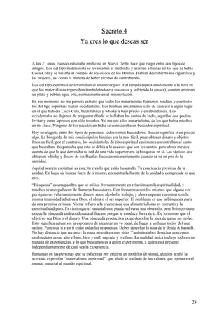 Secreto 4
Ya eres lo que deseas ser
A los 21 años, cuando estudiaba medicina en Nueva Delhi, tuve que elegir entre dos tipos de
amigos. Los del tipo materialista se levantaban al mediodía y asistían a fiestas en las que se bebía
Coca-Cola y se bailaba al compás de los discos de los Beatles. Habían descubierto los cigarrillos y
las mujeres, así como la manera de beber alcohol de contrabando.
Los del tipo espiritual se levantaban al amanecer para ir al templo (aproximadamente a la hora en
que los materialistas regresaban tambaleándose a sus casas y sufriendo la resaca), comían arroz en
un plato y bebían agua o té, normalmente en el mismo tazón.
En ese momento no me parecía extraño que todos los materialistas fuéramos hindúes y que todos
los del tipo espiritual fueran occidentales. Los hindúes ansiábamos salir de casa e ir a algún lugar
en el que hubiera Coca-Cola, buen tabaco y whisky a bajo precio y en abundancia. Los
occidentales no dejaban de preguntar dónde se hallaban los santos de India, aquellos que podían
levitar y curar leprosos con sólo tocarlos. Yo me uní a los materialistas, de los que había muchos
en mi clase. Ninguno de los nacidos en India se consideraba un buscador espiritual.
Hoy no elegiría entre dos tipos de personas; todos somos buscadores. Buscar significa ir en pos de
algo. La búsqueda de mis condiscípulos hindúes era la más fácil, pues obtener dinero y objetos
finos es fácil; por el contrario, los occidentales de tipo espiritual casi nunca encontraban al santo
que buscaban. Yo pensaba que esto se debía a lo escasos que son los santos, pero ahora me doy
cuenta de que lo que derrotaba su sed de una vida superior era la búsqueda en sí. Las tácticas que
obtienen whisky y discos de los Beatles fracasan miserablemente cuando se va en pos de la
santidad.
Aquí el secreto espiritual es éste: tú eres lo que estás buscando. Tu conciencia proviene de la
unidad. En lugar de buscar fuera de ti mismo, encuentra la fuente de la unidad y comprende lo que
eres.
“Búsqueda” es una palabra que se utiliza frecuentemente en relación con la espiritualidad, y
muchos se enorgullecen de llamarse buscadores. Con frecuencia son los mismos que alguna vez
persiguieron vehementemente dinero, sexo, alcohol o trabajo, y ahora esperan encontrar con la
misma intensidad adictiva a Dios, el alma o el ser superior. El problema es que la búsqueda parte
de una premisa errónea. No me refiero a la creencia de que el materialismo es corrupto y la
espiritualidad pura. Es cierto que el materialismo puede volverse una obsesión, pero lo importante
es que la búsqueda está condenada al fracaso porque te conduce fuera de ti. Da lo mismo que el
objetivo sea Dios o el dinero. Una búsqueda productiva exige desechar la idea de ganar un trofeo.
Esto significa actuar sin la esperanza de alcanzar un yo ideal, de llegar a un lugar mejor del que
saliste. Partes de ti y en ti están todas las respuestas. Debes desechar la idea de ir desde A hasta B.
No hay distancia que recorrer: la meta no está en otro sitio. También debes desechar conceptos
establecidos como alto y bajo, bien y mal, sagrado y profano. La realidad única incluye todo en su
maraña de experiencias, y lo que buscamos es a quien experimenta, a quien está presente
independientemente de cuál sea la experiencia.
Pensando en las personas que se esfuerzan por erigirse en modelos de virtud, alguien acuñó la
acertada expresión “materialismo espiritual”, que alude al traslado de los valores que operan en el
mundo material al mundo espiritual.

28

 