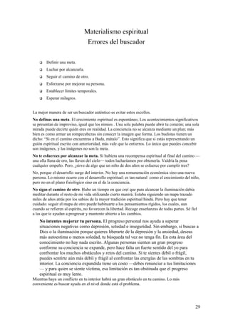 Materialismo espiritual
Errores del buscador


Definir una meta.



Luchar por alcanzarla.



Seguir el camino de otro.



Esforzarse por mejorar su persona.



Establecer límites temporales.



Esperar milagros.

La mejor manera de ser un buscador auténtico es evitar estos escollos.
No definas una meta. El crecimiento espiritual es espontáneo, Los acontecimientos significativos
se presentan de improviso, igual que los nimios . Una sola palabra puede abrir tu corazón; una sola
mirada puede decirte quién eres en realidad. La conciencia no se alcanza mediante un plan; más
bien es como armar un rompecabezas sin conocer la imagen que forma. Los budistas tienen un
dicho: “Si en el camino encuentras a Buda, mátalo”. Esto significa que si estás representando un
guión espiritual escrito con anterioridad, más vale que lo entierros. Lo único que puedes concebir
son imágenes, y las imágenes no son la meta.
No te esfuerces por alcanzar la meta. Si hubiera una recompensa espiritual al final del camino —
una olla llena de oro, las llaves del cielo— todos lucharíamos por obtenerla. Valdría la pena
cualquier empeño. Pero, ¿sirve de algo que un niño de dos años se esfuerce por cumplir tres?
No, porque el desarrollo surge del interior. No hay una remuneración económica sino una nueva
persona. Lo mismo ocurre con el desarrollo espiritual: es tan natural como el crecimiento del niño,
pero no en el plano fisiológico sino en el de la conciencia.
No sigas el camino de otro. Hubo un tiempo en que creí que para alcanzar la iluminación debía
meditar durante el resto de mi vida utilizando cierto manirá. Estaba siguiendo un mapa trazado
miles de años atrás por los sabios de la mayor tradición espiritual hindú. Pero hay que tener
cuidado: seguir el mapa de otro puede habituarte a los pensamientos rígidos, los cuales, aun
cuando se refieren al espíritu, no favorecen la libertad. Recoge enseñanzas de todas partes. Sé fiel
a las que te ayudan a progresar y mantente abierto a los cambios.

No intentes mejorar tu persona. El progreso personal nos ayuda a superar
situaciones negativas como depresión, soledad e inseguridad. Sin embargo, si buscas a
Dios o la iluminación porque quieres liberarte de la depresión y la ansiedad, deseas
más autoestima o menos soledad, tu búsqueda tal vez no tenga fin. En esta área del
conocimiento no hay nada escrito. Algunas personas sienten un gran progreso
conforme su conciencia se expande, pero hace falta un fuerte sentido del yo para
confrontar los muchos obstáculos y retos del camino. Si te sientes débil o frágil,
puedes sentirte aún más débil y frágil al confrontar las energías de las sombras en tu
interior. La conciencia expandida tiene un costo —debes renunciar a tus limitaciones
— y para quien se siente víctima, esa limitación es tan obstinada que el progreso
espiritual es muy lento.
Mientras haya un conflicto en tu interior habrá un gran obstáculo en tu camino. Lo más
conveniente es buscar ayuda en el nivel donde está el problema.

29

 