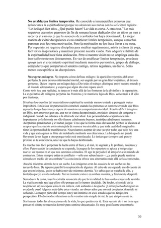 No establezcas límites temporales. He conocido a innumerables personas que
renuncian a la espiritualidad porque no alcanzan sus metas con la suficiente rapidez.
“Le dediqué diez años. ¿Qué puedo hacer? La vida es corta. A otra cosa.” Lo más
seguro es que estos guerreros de fin de semana hayan dedicado sólo un año o un mes a
recorrer el camino, y que la ausencia de resultados los haya desanimado. La mejor
manera de evitar decepciones es no establecer límites temporales, aunque a muchas
personas esto les resta motivación. Pero la motivación no los iba a llevar a su meta.
Por supuesto, se requiere disciplina para meditar regularmente, asistir a clases de yoga,
leer textos inspiradores y mantener presente nuestra visión. Para adquirir el hábito de
la espiritualidad hace falta dedicación. Pero si nuestra visión no se despliega cada día,
inevitablemente nos distraeremos. En vez de establecer límites temporales, procúrate
apoyo para el crecimiento espiritual mediante maestros personales, grupos de diálogo,
compañeros que compartan el sendero contigo, retiros regulares, un diario. Serás
menos susceptible a las decepciones.
No esperes milagros. No importa cómo definas milagro: la aparición repentina del amor
perfecto, la cura de una enfermedad mortal, ser ungido por un gran líder espiritual, el éxtasis
perpetuo. Quien espera un milagro deja a Dio todo el trabajo: distingue entre nuestro mundo y
el mundo sobrenatural, y espera que algún día éste repare en él.
Como sólo hay una realidad, tu tarea es ir más allá de las fronteras de la división y la separación.
La expectativa de milagros perpetúa las fronteras y te mantiene lejos de Dios, conectado a él sólo
por ilusiones.
Si salvas los escollos del materialismo espiritual te sentirás menos tentado a perseguir metas
imposibles. Esta clase de persecución comenzó cuando las personas se convencieron de que Dios
reprueba lo que hacemos y espera de nosotros un comportamiento ideal. Resulta difícil imaginar
un Dios, por amoroso que sea, que no se sienta decepcionado, enojado» deseoso de vengarse o
indignado cuando no estamos a la altura de ese ideal. Las personalidades espirituales más
importantes de la historia no sólo fueron cabalmente buenos, también cabalmente humanos.
Aceptaban, perdonaban y evitaban juzgar. Creo que la forma más elevada del perdón se alcanza al
aceptar que la creación está entretejida de manera inextricable y que toda cualidad imaginable
tiene la oportunidad de manifestarse. Necesitamos aceptar de una vez por todas que sólo hay una
vida y que cada quien es libre de moldearla mediante sus elecciones. La búsqueda no puede
llevarnos de un lugar a otro porque todo está entrelazado. Lo único que siempre será puro y
prístino es tu conciencia, una vez que la hayas desbrozado.
Es mucho mas fácil perpetuar la lucha entre el bien y el mal, lo sagrado y lo profano, nosotros y
ellos. Pero cuando la conciencia se expande, la pugna de los opuestos se aplaca y surge algo
nuevo: un mundo en el que nos sentimos cómodos. El ego te perjudicó al arrojarte a un mundo de
contrarios. Éstos siempre están en conflicto —sólo eso saben hacer—, ¿y quién puede sentirse
cómodo en medio de un combate? La conciencia ofrece una alternativa más allá de las contiendas.
Anoche mientras dormía tuve un sueño. Las imágenes eran las usuales de un sueño; no las
recuerdo bien. De repente percibí la respiración de alguien. Al cabo de un segundo me di cuenta de
que era mi esposa, quien se había movido mientras dormía. Yo sabía que se trataba de ella, y
también que yo estaba soñando. Por un instante estuve en ambos mundos, y finalmente desperté.
Sentado en la cama, tuve la extraña sensación de que la irrealidad de los sueños carecía de sentido.
La vigilia es más real que ellos sólo porque así lo hemos decidido. De hecho, el sonido de la
respiración de mi esposa está en mi cabeza, esté soñando o despierto. ¿Cómo puedo distinguir un
estado de otro? Alguien más debe estar viendo: un observador que no está despierto, dormido ni
soñando. La mayor parte del tiempo estoy tan inmerso en esos estados que no tengo otra
perspectiva. El observador silencioso es la versión más simple de mí, la que simplemente es.
Si eliminas todas las distracciones de la vida, lo que queda eres tú. Esta versión de ti no tiene que
pensar ni soñar; no necesita dormir para sentirse descansado. Es muy gratificante encontrarla

30

 